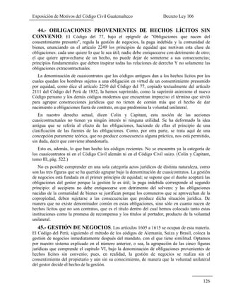 Exposición de Motivos del Código Civil Guatemalteco Decreto Ley 106
126
44.- OBLIGACIONES PROVENIENTES DE HECHOS LÍCITOS SIN
CONVENIO. El Código del 77, bajo el epígrafe de "Obligaciones que nacen del
consentimiento presunto", regula la gestión de negocios, la paga indebida y la comunidad de
bienes, enunciando en el artículo 2249 los principios de equidad que motivan esta clase de
obligaciones: cada uno quiere lo que le sea útil; nadie debe enriquecerse con detrimento de otro;
el que quiere aprovecharse de un hecho, no puede dejar de someterse a sus consecuencias;
principios fundamentales que deben inspirar todas las relaciones de derecho Y no solamente las
obligaciones extracontractuales.
La denominación de cuasicontratos que los códigos antiguos dan a los hechos lícitos por los
cuales quedan los hombres sujetos a una obligación en virtud de un consentimiento presumido
por equidad, como dice el artículo 2250 del Código del 77, copiado textualmente del artículo
2111 del Código del Perú de 1852, la hemos suprimido, como la suprimió asimismo el nuevo
Código peruano y los demás códigos modernos que encuentran impreciso el término que sirvió
para agrupar construcciones jurídicas que no tienen de común más que el hecho de dar
nacimiento a obligaciones fuera de contrato, en que predomina la voluntad unilateral.
En nuestro derecho actual, dicen Colin y Capitant, esta noción de las acciones
cuasicontractuales no tienen ya ningún interés ni ninguna utilidad. Se ha deformado la idea
antigua que se refería al efecto de las obligaciones, haciendo de ellas el principio de una
clasificación de las fuentes de las obligaciones. Como, por otra parte, se trata aquí de una
concepción puramente teórica, que no produce consecuencia alguna práctica, nos está permitido,
sin duda, decir que conviene abandonarla.
Esto es, además, lo que han hecho los códigos recientes. No se encuentra ya la categoría de
los cuasicontratos ni en el Código Civil alemán ni en el Código Civil suizo. (Colin y Capitant,
tomo III, pág. 522.)
No es posible comprender en una sola categoría actos jurídicos de distinta naturaleza, como
son las tres figuras que se ha querido agrupar bajo la denominación de cuasicontratos. La gestión
de negocios está fundada en el primer principio de equidad; se supone que el dueño aceptará las
obligaciones del gestor porque la gestión le es útil; la paga indebida corresponde al segundo
principio: el accipiens no debe enriquecerse con detrimento del solvens: y las obligaciones
nacidas de la comunidad de bienes se justifican porque los comuneros que se aprovechan de la
copropiedad, deben sujetarse a las consecuencias que produce dicha situación jurídica. De
manera que no existe denominador común en estas obligaciones, sino sólo en cuanto nacen de
hechos lícitos que no son contratos, que es el titulo dentro del cual hemos colocado tanto estas
instituciones como la promesa de recompensa y los títulos al portador, producto de la voluntad
unilateral.
45.- GESTIÓN DE NEGOCIOS. Los artículos 1605 a 1615 se ocupan de esta materia.
El Código del Perú, siguiendo el método de los códigos de Alemania, Suiza y Brasil, coloca la
gestión de negocios inmediatamente después del mandato, con el que tiene similitud. Optamos
por nuestro sistema explicado en el número anterior, o sea, la agrupación de las cinco figuras
jurídicas que comprende el capitulo VI, bajo la denominación de obligaciones provenientes de
hechos lícitos sin convenio; pues, en realidad, la gestión de negocios se realiza sin el
consentimiento del propietario y aún sin su conocimiento, de manera que la voluntad unilateral
del gestor decide el hecho de la gestión.
 