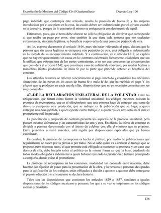 Exposición de Motivos del Código Civil Guatemalteco Decreto Ley 106
128
pago indebido que contempla este artículo, resulta la posesión de buena fe y las mejoras
introducidas por el accipiens en la cosa, las cuales deben ser indemnizadas por el solvens cuando
se le devuelva, porque de lo contrario él mismo se enriquecería con detrimento de aquél.
Estimamos, pues, que el tema debe abarcar no sólo la obligación de devolver que corresponde
al que recibe un pago por error, sino también la que tiene toda persona que por cualquier
circunstancia, sin causa legítima, se beneficia o aprovecha de una cosa con perjuicio de otra.
Así lo, expresa claramente el artículo 1616, pues sin hacer referencia al pago, declara que la
persona que sin causa legítima se enriquece con perjuicio de otra, está obligada a indemnizarla
en la medida de su enriquecimiento indebido. Y a continuación, en e artículo 1617, se explica
que no hay enriquecimiento sin causa en lo: contratos celebrados lícitamente, cualquiera que sea
la utilidad que obtenga una de las partes contratantes, a no ser que concurran las circunstancias
que considera el artículo 1542, que constituye caso de nulidad de convenio, por mediar hechos o
maniobras ilícitas producidas de mala fe por la parte que pretende obtener el beneficio del
contrato.
Los artículos restantes se refieren concretamente al pago indebido y consideran las diferentes
situaciones de las partes en los casos de buena fe o mala fe del que ha recibido el pago Y los
efectos que se producen en cada una de ellas, disposiciones que no es necesario comentar por ser
muy conocidas.
47.-DE LA DECLARACIÓN UNILATERAL DE LA VOLUNTAD. Entre las
obligaciones que tienen como fuente la voluntad unilateral, los códigos recientes colocan la
promesa de recompensa, que es el ofrecimiento que una persona hace de entregar una suma de
dinero o cualquiera otra prestación, que se indique en la publicación que se haga, a quien
entregue una cosa perdida, a quien ejecute cierto trabajo, o a quien realice otro acto en el cual el
prometiente está interesado.
La policitación o propuesta de contrato presenta los aspectos de la promesa unilateral, pero
pueden notarse diferencias y las características de una y otra. En efecto, la oferta de contrato es
dirigida a persona determinada con el ánimo de celebrar con ella el contrato que se propone.
Entre presentes o entre ausentes, está regida por disposiciones especiales que ya hemos
examinado.
En cambio, la promesa de recompensa es hecha al público, por medio de publicaciones que
regularmente se hacen por la prensa o por radio. No se sabe quién va a realizar el trabajo que se
propone, pero mientras tanto, el que promete está obligado a mantener su promesa y, en caso que
desista de ella, debe hacerlo saber al público en la misma forma en que la hizo; quedando de
todos modos obligado a indemnizar a quien hubiere realizado la prestación o hubiere principiado
a cumplirla, dando aviso al prometiente.
La promesa de recompensa en los concursos, modalidad tan conocida entre nosotros, debe
hacerse con fijación de plazo para la presentación de la obra, y la persona o personas designadas
para la calificación de los trabajos, están obligadas a decidir a quien o a quienes debe entregarse
el premio ofrecido o si el concurso se declara desierto.
Tales son las disposiciones que contienen los artículos 1629 a 1637, similares a iguales
disposiciones de los códigos mexicano y peruano, los que a su vez se inspiraron en los códigos
alemán y brasileño.
 