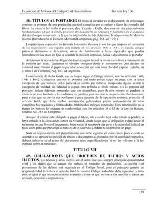 Exposición de Motivos del Código Civil Guatemalteco Decreto Ley 106
129
48.- TÍTULOS AL PORTADOR. El título al portador es un documento de crédito que
contiene la promesa de una prestación que será cumplida por el emisor a favor del portador del
título. La esencia del título al portador, dice Vicente y Gella, descansa en dos características
fundamentales: a) que la simple posesión del documento es necesaria y bastante para el ejercicio
del derecho que comprende; y b) que la adquisición de éste determina, la adquisición del derecho
mismo. (Introducción al Derecho Mercantil Comparado, pág. 251. ed. 1951).
Los principios expuestos los formula la escuela alemana y son los que inspiran el contenido
de las disposiciones que regulan esta materia en los artículos 1638 a 1644, los cuales, aunque
parezcan diminutos o deficientes, sirven de fundamento a leyes especiales que pueden
formularse en los casos en Que se acuerde la emisión de títulos, bonos o documentos al portador.
Aceptamos la teoría de la obligación directa, según la cual la deuda nace desde el momento de
la emisión del título, quedando el librador obligado desde el momento en Que declaró su
voluntad suscribiendo el papel negociable; concepto que con tanta claridad expresa Lafaille, en
el tomo I de Contratos, pág. 107. ed. argentina.
Consecuencia de dicha teoría, que es la que sigue el Código alemán, son los artículos 1640,
1641 y 1642. Cualquiera que sea el portador del título puede exigir su pago, con la única
excepción de que hubiere orden judicial en contra por haberse interpuesto alguna acción o
excepción de nulidad, de falsedad o alguna otra referida al título mismo o a la persona del
portador; únicas defensas procesales que son admisibles, pues de otra manera se perdería la
eficacia de este Instituto y la confianza del público para aceptar su negociación. Precisamente,
para evitar que se pierda esa confianza y para garantía de la operación emisora, prescribe el
artículo 1643, que debe mediar autorización gubernativa previa comprobación de estar
cumplidos los requisitos y formalidades establecidos en leyes especiales. Esta autorización ya la
tienen los bancos del sistema de conformidad con los artículos 55 a 62 de la Ley de Bancos,
Decreto No. 315 del Congreso.
Aunque el emisor está obligado a pagar el título, aún cuando haya sido robado o perdido, o
haya entrado a la circulación contra su voluntad, desde luego que la obligación existe desde el
momento en que firma el documento, bien puede el suscriptor dar parte a la autoridad judicial en
tales casos para que prevenga al público de lo ocurrido y ordene la suspensión del pago.
Nada se legisla acerca del procedimiento que debe seguirse en estos casos, pues cuando se
acuerde o se apruebe la emisión de títulos o documentos al portador, por la autoridad respectiva,
deberá indicarse en el texto del documento tales especificaciones, si no las refiriere a la ley
especial sobre el particular.
TITULO VII
49.- OBLIGACIONES QUE PROCEDEN DE HECHOS Y ACTOS
ILÍCITOS. Los hechos y actos ilícitos son el delito que casi siempre apareja responsabilidad
civil y los daños que se causan sin malicia ni intención de producirlos. La acción civil
proveniente de los delitos está regulada en el Código Penal; pero el principio general de
responsabilidad lo declara el artículo 1645 de nuestro Código: todo daño debe repararse, y tanto
daño origina el que intencionalmente lo produce como el que sin intención también lo causa por
omisión, descuido o imprudencia.
 