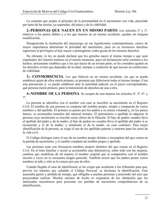 Exposición de Motivos del Código Civil Guatemalteco Decreto Ley 106
13
La comente que acepta el principio de la personalidad en el nacimiento con vida, prescinde
por tanto de las teorías, ya superadas, del plazo y de la viabilidad.
2.-PERSONAS QUE NACEN EN UN MISMO PARTO. Los artículos 2º y 3º,
relativos a los partos dobles y a los que mueren en un mismo accidente, quedan sin ninguna
modificación.
Desaparecida la institución del mayorazgo en ras legislaciones contemporáneas, carece de
mayor importancia determinar la prioridad del nacimiento, pues no se reconocen derechos
superiores ni privilegios al hijo mayor o primogénito; todos gozan de los mismos derechos.
No obstante, la ley no puede declarar que los gemelos nacen al mismo tiempo o que sean
expulsados del claustro materno en el mismo momento, pues tal declaración sería contraria a los
hechos; únicamente establece que a los que nacen de un mismo parto, se les considera iguales en
los derechos civiles que dependen de la edad, siempre a condición de que nazcan en condiciones
de viabilidad.
3.- CONMORIENCIA. Los que fallecen en un mismo accidente, sin que se pueda
establecer quien de ellos murió primero, se presume que fallecieron todos al mismo tiempo. Cesa
esta presunción si .se puede establecer ante la autoridad judicial, en el juicio correspondiente,
qué persona murió primero, para la transmisión de derechos de una a otra.
4.-NOMBRE OE LA PERSONA. Se ocupan de esta materia los artículos 4º. 5º. 6º. y
7º.
La persona se identifica con el nombre con cual se inscribió su nacimiento en el Registro
Civil. El nombre de una persona se compone del nombre propio, simple o compuesto de varios
nombres y del apellido. El primero es puesto por los padres a su entera voluntad y, en los países
latinos, se acostumbra tomarlos del santoral romano. El patronímico o apellido lo adquiere la
persona cuyo nacimiento se inscribe como efecto de la filiación. El hijo de padres casados lleva
el apellido del padre y de la madre; el hijo de padres no casados lleva el apellido del padre si es
reconocido y el de la madre; y solamente el de la madre, en caso contrario. Para mejor
identificación de la persona, se exige el uso de los apellidos paterno y materno para los actos de
la vida civil.
El Código distingue entre el uso de un nombre propio distinto o incompleto del que conste en
la partida de nacimiento, y el cambio completo de nombre propio y apellido.
Las personas usan con frecuencia nombres propios distintos del que consta en el Registro
Civil. En el trato familiar y social se acostumbra usar diminutivos, sobre todo con las mujeres,
cambios que modifican de tal manera el nombre original que al compararlos con el nombre
inscrito a veces no se encuentra ningún parecido. También ocurre que los padres ponen varios
nombres al niño y sólo se le conoce por uno de ellos.
Cuando llegaba el caso de identificarse se les exigía que acudieran a los tribunales para que,
previos los trámites que señalaba el Código Procesal, se declarara la identificación. Esto
acarreaba gastos y pérdida de tiempo, que obligaba a muchas personas a prescindir del acto que
proyectaban realizar. Muchas uniones de hecho se originaron de los obstáculos que los
interesados encontraron para presentar sus partidas de nacimiento comprobatorias de su
identificación.
 