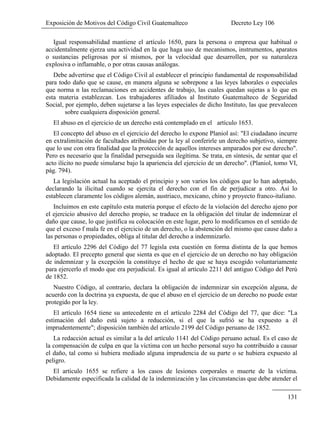 Exposición de Motivos del Código Civil Guatemalteco Decreto Ley 106
131
Igual responsabilidad mantiene el artículo 1650, para la persona o empresa que habitual o
accidentalmente ejerza una actividad en la que haga uso de mecanismos, instrumentos, aparatos
o sustancias peligrosas por sí mismos, por la velocidad que desarrollen, por su naturaleza
explosiva o inflamable, o por otras causas análogas.
Debe advertirse que el Código Civil al establecer el principio fundamental de responsabilidad
para todo daño que se cause, en manera alguna se sobrepone a las leyes laborales o especiales
que norma n las reclamaciones en accidentes de trabajo, las cuales quedan sujetas a lo que en
esta materia establezcan. Los trabajadores afiliados al Instituto Guatemalteco de Seguridad
Social, por ejemplo, deben sujetarse a las leyes especiales de dicho Instituto, las que prevalecen
sobre cualquiera disposición general.
El abuso en el ejercicio de un derecho está contemplado en el artículo 1653.
El concepto del abuso en el ejercicio del derecho lo expone Planiol así: "El ciudadano incurre
en extralimitación de facultades atribuidas por la ley al conferirle un derecho subjetivo, siempre
que lo use con otra finalidad que la protección de aquellos intereses amparados por ese derecho".
Pero es necesario que la finalidad perseguida sea ilegítima. Se trata, en síntesis, de sentar que el
acto ilícito no puede simularse bajo la apariencia del ejercicio de un derecho". (Planiol, tomo VI,
pág. 794).
La legislación actual ha aceptado el principio y son varios los códigos que lo han adoptado,
declarando la ilicitud cuando se ejercita el derecho con el fin de perjudicar a otro. Así lo
establecen claramente los códigos alemán, austriaco, mexicano, chino y proyecto franco-italiano.
Incluimos en este capítulo esta materia porque el efecto de la violación del derecho ajeno por
el ejercicio abusivo del derecho propio, se traduce en la obligación del titular de indemnizar el
daño que cause, lo que justifica su colocación en este lugar, pero lo modificamos en el sentido de
que el exceso f mala fe en el ejercicio de un derecho, o la abstención del mismo que cause daño a
las personas o propiedades, obliga al titular del derecho a indemnizarlo.
El artículo 2296 del Código del 77 legisla esta cuestión en forma distinta de la que hemos
adoptado. El precepto general que sienta es que en el ejercicio de un derecho no hay obligación
de indemnizar y la excepción la constituye el hecho de que se haya escogido voluntariamente
para ejercerlo el modo que era perjudicial. Es igual al artículo 2211 del antiguo Código del Perú
de 1852.
Nuestro Código, al contrario, declara la obligación de indemnizar sin excepción alguna, de
acuerdo con la doctrina ya expuesta, de que el abuso en el ejercicio de un derecho no puede estar
protegido por la ley.
El artículo 1654 tiene su antecedente en el artículo 2284 del Código del 77, que dice: "La
estimación del daño está sujeto a reducción, si el que la sufrió se ha expuesto a él
imprudentemente"; disposición también del artículo 2199 del Código peruano de 1852.
La redacción actual es similar a la del artículo 1141 del Código peruano actual. Es el caso de
la compensación de culpa en que la víctima con un hecho personal suyo ha contribuido a causar
el daño, tal como si hubiera mediado alguna imprudencia de su parte o se hubiera expuesto al
peligro.
El artículo 1655 se refiere a los casos de lesiones corporales o muerte de la víctima.
Debidamente especificada la calidad de la indemnización y las circunstancias que debe atender el
 