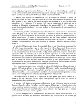 Exposición de Motivos del Código Civil Guatemalteco Decreto Ley 106
132
juez para fijarla, este precepto copia el artículo 5o de la Ley de Accidentes (Decreto Legislativo
1827), con la supresión de la circunstancia de posición social qué aquél exige: disposición que
mejoró los artículos 2285 y 2286 del Código del 77, bastantes deficientes.
El artículo 1656 dispone la reparación en caso de difamación, calumnia o injuria, en
proporción al daño moral y a los perjuicios que se derivaron. Esta es una cuestión de hecho que
debe apreciar el juez, pues las circunstancias varían en cada caso y el artículo tiene como
antecedentes en el Código del 77 el artículo 2287, especial para el caso de injuria, sin que se
mencione la difamación y la calumnia; sin embargo, los artículos 2277 y 2291 obligan a la
reparación en toda clase de daños y bien pudo fundarse en ellos una acción de indemnización por
el agravio moral.
Nuestro honor, nuestra consideración son quizá nuestros más preciosos bienes, dice Laurent
(Tomo XX, pág. 488); son aún mas: constituyen la esencia de nuestro ser. Se ha sacado una
objeción de la misma importancia de los derechos que se trata de garantizar: ¿Qué reparación se
dará al honor herido: ¿Se estima el honor con dinero? No, por cierto: pero toda condenación
aunque fuese pecuniaria, implica una reparación moral del hecho perjudicial. Es verdad que es
imposible valuar en dinero el daño moral; el monto de los daños y perjuicios será, pues siempre
arbitrario,
El artículo 1658 contempla el caso de necesidad. "Esta es una Situación apremiante en Que
solo cabe escapar de un peligro a que se halla expuesta la vida o el patrimonio de una persona
invadiendo la órbita patrimonial de otro". (Alessandri, Tomo IV, pág. 863). El daño que se cause
en esta situación no exime de responsabilidad civil y debe indemnizarse, aunque la cuantía de la
reparación debe ser estimada por el juez de manera equitativa, es decir, apreciando las
circunstancias que concurrieron en el hecho, las cuales pueden hasta determinar una mínima
indemnización y esto debido a que de todos modos hay un beneficio para el que causó el daño o
para el tercero en, cuyo provecho intervino el hechor; y este aprovechamiento, aunque
independiente de la voluntad del ejecutante, no puede dar lugar a un enriquecimiento indebido,
según algunos autores, o a una expropiación privada, según otra teoría.
Entre los artículos restantes, cuyo contenido no ofrece dificultad alguna, debemos destacar el
numero 1665 que se refiere a la responsabilidad del Estado y de las municipalidades por los
daños que causen los funcionarios o empleados en el ejercicio de sus cargos, responsabilidad
subsidiaria que Solo podrá nacerse efectiva cuando la persona directamente responsable no tenga
bienes, o los que tenga no sean suficientes para responder del daño causado.
Esta disposición no es nueva en la legislación de otros países, pero no ha existido en la
nuestra y no hay razón para que no figure como precepto especial dentro del tratado dé
responsabilidad por hechos ilícitos.
El artículo 1667 declara responsables solidariamente al que origina un apremio o prisión
ilegales y al que los ordena. No se hace mención especial del juez, que es el funcionado a quien
corresponde intervenir en estos casos, pues no se trata solamente de prisión formal sino aun de
Simple detención que con manifiesto abuso puede ordenar o dar lugar para que se efectúe,
cualquier otro funcionario o empleado público.
El artículo 1668 prescribe la responsabilidad del profesional por los daños que cause en el
ejercicio de su profesión, por ignorancia inexcusable o por divulgación de los secretos que
 