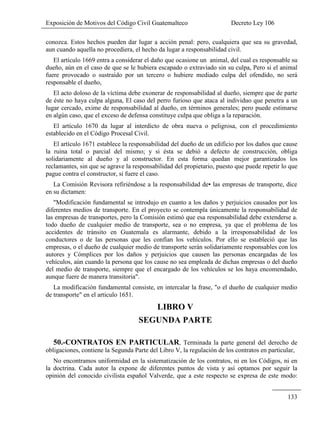 Exposición de Motivos del Código Civil Guatemalteco Decreto Ley 106
133
conozca. Estos hechos pueden dar lugar a acción penal: pero, cualquiera que sea su gravedad,
aun cuando aquella no procediera, el hecho da lugar a responsabilidad civil.
El artículo 1669 entra a considerar el daño que ocasione un animal, del cual es responsable su
dueño, aún en el caso de que se le hubiera escapado o extraviado sin su culpa, Pero si el animal
fuere provocado o sustraído por un tercero o hubiere mediado culpa del ofendido, no será
responsable el dueño,
El acto doloso de la víctima debe exonerar de responsabilidad al dueño, siempre que de parte
de éste no haya culpa alguna, El caso del perro furioso que ataca al individuo que penetra a un
lugar cercado, exime de responsabilidad al dueño, en términos generales; pero puede estimarse
en algún caso, que el exceso de defensa constituye culpa que obliga a la reparación.
El artículo 1670 da lugar al interdicto de obra nueva o peligrosa, con el procedimiento
establecido en el Código Procesal Civil.
El artículo 1671 establece la responsabilidad del dueño de un edificio por los daños que cause
la ruina total o parcial del mismo; y si ésta se debió a defecto de construcción, obliga
solidariamente al dueño y al constructor. En esta forma quedan mejor garantizados los
reclamantes, sin que se agrave la responsabilidad del propietario, puesto que puede repetir lo que
pague contra el constructor, si fuere el caso.
La Comisión Revisora refiriéndose a la responsabilidad de• las empresas de transporte, dice
en su dictamen:
"Modificación fundamental se introdujo en cuanto a los daños y perjuicios causados por los
diferentes medios de transporte. En el proyecto se contempla únicamente la responsabilidad de
las empresas de transportes, pero la Comisión estimó que esa responsabilidad debe extenderse a.
todo dueño de cualquier medio de transporte, sea o no empresa, ya que el problema de los
accidentes de tránsito en Guatemala es alarmante, debido a la irresponsabilidad de los
conductores o de las personas que les confían los vehículos. Por ello se estableció que las
empresas, o el dueño de cualquier medio de transporte serán solidariamente responsables con los
autores y Cómplices por los daños y perjuicios que causen las personas encargadas de los
vehículos, aún cuando la persona que los cause no sea empleada de dichas empresas o del dueño
del medio de transporte, siempre que el encargado de los vehículos se los haya encomendado,
aunque fuere de manera transitoria".
La modificación fundamental consiste, en intercalar la frase, "o el dueño de cualquier medio
de transporte" en el articulo 1651.
LIBRO V
SEGUNDA PARTE
50.-CONTRATOS EN PARTICULAR, Terminada la parte general del derecho de
obligaciones, contiene la Segunda Parte del Libro V, la regulación de los contratos en particular,
No encontramos uniformidad en la sistematización de los contratos, ni en los Códigos, ni en
la doctrina. Cada autor la expone de diferentes puntos de vista y así optamos por seguir la
opinión del conocido civilista español Valverde, que a este respecto se expresa de este modo:
 