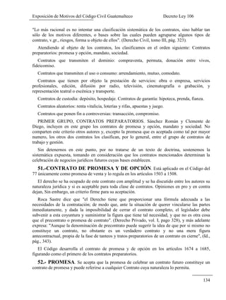 Exposición de Motivos del Código Civil Guatemalteco Decreto Ley 106
134
"Lo más racional es no intentar una clasificación sistemática de los contratos, sino hablar tan
sólo de los motivos diferentes, o bases sobre las cuales pueden agruparse algunos tipos de
contrato, v.gr., riesgos, forma u objeto de ellos". (Derecho Civil, tomo III, pág. 323).
Atendiendo al objeto de los contratos, los clasificamos en el orden siguiente: Contratos
preparatorios: promesa y opción, mandato, sociedad.
Contratos que transmiten el dominio: compraventa, permuta, donación entre vivos,
fideicomiso.
Contratos que transmiten el uso o consumo: arrendamiento, mutuo, comodato.
Contratos que tienen por objeto la prestación de servicios: obra o empresa, servicios
profesionales, edición, difusión por radio, televisión, cinematografía o grabación, y
representación teatral o escénica y transporte.
Contratos de custodia: depósito, hospedaje. Contratos de garantía: hipoteca, prenda, fianza.
Contratos aleatorios: renta vitalicia, loterías y rifas, apuestas y juego.
Contratos que ponen fin a controversias: transacción, compromiso.
PRIMER GRUPO, CONTRATOS PREPARATORIOS. Sánchez Román y Clemente de
Diego, incluyen en este grupo los contratos de promesa y opción, mandato y sociedad. No
comparten este criterio otros autores y, excepto la promesa que es aceptada como tal por mayor
numero, los otros dos contratos los clasifican, por lo general, entre el grupo de contratos de
trabajo y gestión.
Sin detenernos en este punto, por no tratarse de un texto de doctrina, sostenemos la
sistemática expuesta, tomando en consideración que los contratos mencionados determinan la
celebración de negocios jurídicos futuros cuyas bases establecen.
51.-CONTRATO DE PROMESA Y DE OPCIÓN. Está aplicado en el Código del
77 únicamente como promesa de venta y lo regula en los artículos 1503 a 1508.
El derecho se ha ocupado de este contrato con amplitud y se ha discutido entre los autores su
naturaleza jurídica y si es aceptable para toda clase de contratos. Opiniones en pro y en contra
dejan, Sin embargo, un criterio firme para su aceptación.
Roca Sastre dice que "el Derecho tiene que proporcionar una fórmula adecuada a las
necesidades de la contratación; de modo que, ante la situación de querer vincularse las partes
inmediatamente, y dada la imposibilidad de cerrar el contrato completo, el legislador debe
subvenir a esta coyuntura y suministrar la figura que tiene tal necesidad, y que no es otra cosa
que el precontrato o promesa de contrato". (Derecho Privado, vol. I, pago 328), y más adelante
expresa: "Aunque la denominación de precontrato puede sugerir la idea de que por si mismo no
constituye un contrato, no obstante es un verdadero contrato y no una mera figura
antecontractual, propia de la fase de tanteos y tratos preparatorios de un contrato en cierne", (Id.,
pág., 343).
El Código desarrolla el contrato de promesa y de opción en los artículos 1674 a 1685,
figurando como el primero de los contratos preparatorios.
52.- PROMESA. Se acepta que la promesa de celebrar un contrato futuro constituye un
contrato de promesa y puede referirse a cualquier Contrato cuya naturaleza lo permita.
 