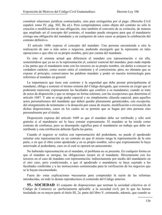 Exposición de Motivos del Código Civil Guatemalteco Decreto Ley 106
136
constituir relaciones jurídicas contractuales, sino para extinguirlas por el pago. (Derecho Civil
español, tomo IV, pág. 502, Ba ed.). Pero comprendemos como objeto del contrato no sólo la
creación o modificación de una obligación, sino también el convenio de su extinción, de manera
que ampliado así el concepto del contrato, el mandato puede otorgarse para que el mandatario
extinga una obligación del mandante y en cualquiera de estos casos se prepara la celebración del
contrato definitivo.
El artículo 1686 expresa el concepto del mandato. Una persona encomienda a otra la
realización de uno o más actos o negocios, pudiendo encargarle que la represente en tales
operaciones o que obre en su propio nombre, pero por cuenta del mandante.
Es éste el sistema actual que diferencia el mandato con representación o sin ella,
sosteniéndose que ya no es la representación el, carácter esencial del mandato, pues nada impide
a las partes que el mandatario trate con los terceros en su propio nombre, sin darles a conocer su
verdadero carácter, como ocurre entre el comitente y el comisionista: pero, no obstante que se
expone el principio, conservamos las palabras mandato y poder en nuestra terminología para
referirnos al mandato en general.
La importancia que tiene este contrato y la seguridad que debe prestar principalmente al
mandante, obliga a sostener el mismo sistema del Código derogado, que consiste en exigir que el
poderante mencione expresamente las facultades que confiere a su mandatario; cuando se trate
de actos de disposición y que se otorgue en forma solemne, con las excepciones que determina el
artículo 1687. Y aún se exige poder especial y no simplemente cláusula especial, para aquellos
actos personalísimos del mandante que deben quedar plenamente garantizados, con excepción,
del otorgamiento de testamento o la donación por causa de muerte, modificación o revocación de
dichas disposiciones, casos en los cuales no se permite que se hagan por otra persona sino
personalmente por el titular.
Disposición expresa del artículo 1689 es que el mandato debe ser retribuido y sólo será
gratuito si el mandatario así lo hace constar expresamente. El mandato se ha tenido como
contrato de confianza, pero su desempeño significa para el mandatario un trabajo que debe ser
retribuido y esta retribución deberán fijarla las partes.
Cuando el negocio se realiza con representación del poderdante, no puede el apoderado
ostentar esta representación en un contrato en que él mismo tenga la representación de la otra
parte, o en que el obre como apoderado y en su propio nombre, salvo que expresamente lo haya
autorizado el poderdante, caso en el cual se operará un autocontrato.
No habiendo representación en el mandato, el problema no se presenta. En cualquier forma en
que el mandato se otorgue, las obligaciones recaen en el mandante. Directamente con los
terceros en el caso de mandato con representación; indirectamente por medio del mandatario en
el otro caso, pero condicionado, a que el apoderado o mandatario se haya sujetado a las
facultades conferidas y a las instrucciones comunicadas para la verificación de los negocios que
se le hayan encomendado.
Fuera de- estas explicaciones •necesarias para comprender la razón de las reformas
introducidas, en todo lo demás reproducimos el contenido del Código anterior.
55.- SOCIEDAD. El conjunto de disposiciones que norman la sociedad colectiva en el
Código de Comercio es -perfectamente aplicable .a la sociedad civil, por lo que las hemos
trasladado en su mayor parte al título III, 2a. parte del libro V, estimando, además, que cuando se
 