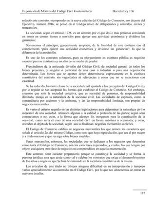 Exposición de Motivos del Código Civil Guatemalteco Decreto Ley 106
137
redactó este contrato, incorporado en la nueva edición del Código de Comercio, por decreto del
Ejecutivo, número 2946, se pensó en el Código único de obligaciones y contratos, civiles y
mercantiles.
La sociedad, según el artículo 1728, es un contrato por el que dos o más personas convienen
en poner en común bienes o servicios para ejercer una actividad económica y dividirse las
ganancias;
Sostenemos el principio, generalmente aceptado, de la finalidad de este contrato con el
complemento "para ejercer una actividad económica y dividirse las ganancias", lo que lo
diferencia de la asociación.
Es uno de los contratos solemnes, pues su otorgamiento en escritura pública es requisito
esencial para su existencia y no sólo cerne medio de prueba:
Prescindimos de la anticuada división del Código Civil, de sociedad general de todos los
bienes presentes, y singular o particular de una cosa o industria o para una negociación
determinada. Los bienes que se aporten deben determinarse expresamente en la escritura
constitutiva del contrato, sin vaguedades ni referencias a cosas que no se mencionen con
exactitud.
Se ha reducido, bastante el uso de la sociedad civil ajustada a los preceptos del Código Civil y
por lo regular se han adoptado las formas que establece el Código de Comercio. Sin embargo,
creemos que solo la sociedad colectiva, que es sociedad de personas, de responsabilidad
ilimitada, encaja en la naturaleza de la sociedad civil. Las sociedades de capitales, como la
comanditaria por acciones y la anónima, y las de responsabilidad limitada, son propias de
negocios mercantiles.
Es vario el criterio seguido en las distintas legislaciones para determinar la naturaleza civil o
mercantil de una sociedad. Atienden algunas a la calidad o protestón de las partes; según sean
comerciantes o no; otras, a la forma que adopten los otorgantes para la constitución de la
sociedad, como sería el caso de una sociedad civil en forma anónima o accionada; y otras,
atienden al objeto de la sociedad, según .sea su finalidad, negocios mercantiles o civiles.
El Código de Comercio califica de negocios mercantiles los que reúnen los caracteres que
señala el artículo 2o. del mismo Código, como son: que haya especulación, que sea al por mayor
y a título oneroso y que recaiga sobre bienes muebles.
Serán mercantiles, entonces, las sociedades que se dediquen a los negocios que determina
como tales el Código de Comercio, con los caracteres expresados; y civiles, las que tengan por
objeto cualquiera otra clase de negocios no comprendidos en aquella enumeración.
Este contrato tiene carácter preparatorio porque se constituye la sociedad y se forma la
persona jurídica para que actúe como tal y celebre los contratos que exige el desenvolvimiento
de los actos o negocios que Se han determinado en la escritura constitutiva de la misma.
Los artículos de este título no ofrecen ninguna dificultad en su interpretación y tampoco
varían apreciablemente su contenido en el Código Civil, por lo que nos abstenemos de entrar en
mayores detalles.
 