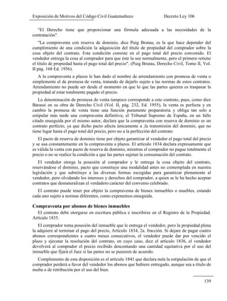 Exposición de Motivos del Código Civil Guatemalteco Decreto Ley 106
139
"El Derecho tiene que proporcionar una fórmula adecuada a las necesidades de la
contratación".
"La compraventa con reserva de dominio, dice Puig Brutau, es la que hace depender del
cumplimiento de una condición la adquisición del título de propiedad del comprador sobre la
cosa objeto del contrato. Esta condición consiste en el pago total del precio convenido. El
vendedor entrega la cosa al comprador para que éste la use normalmente, pero el primero retiene
el título de propiedad hasta el pago total del precio". (Puig Brutau, Derecho Civil, Tomo II, Vol.
II pág. 168 Ed. 1956).
A la compraventa a plazos le han dado el nombre de arrendamiento con promesa de venta o
simplemente el de promesa de venta, tratando de dejarlo sujeto a las normas de estos contratos.
Arrendamiento no puede ser desde el momento en que lo que las partes quieren es traspasar la
propiedad al estar totalmente pagado el precio.
La denominación de promesa de venta tampoco corresponde a este contrato, pues, como dice
Barassi en su obra de Derecho Civil (Vol. II, pág. 232, Ed. 1955), la venta es perfecta y en
cambio la promesa de venta tiene una función puramente preparatoria y obliga tan solo a
estipular más tarde una compraventa definitiva; el Tribunal Supremo de España, en un fallo
citado enseguida por el mismo autor, declara que la compraventa con reserva de dominio es un
contrato perfecto, ya que dicho pacto afecta únicamente a ,la transmisión del dominio, que no
tiene lugar hasta el pago total del precio, pero no a la perfección del contrato
El pacto de reserva de dominio tiene por objeto garantizar al vendedor el pago total del precio
y se usa constantemente en la compraventa a plazos. El artículo 1834 declara expresamente que
es válida la venta con pacto de reserva de dominio, mientras el comprador no pague totalmente el
precio o no se realice la condición a que las partes sujetan la consumación del contrato.
El vendedor otorga la posesión al comprador y le entrega la cosa objeto del contrato,
reservándose el dominio, pacto que constituye una modalidad antes no contemplada en nuestra
legislación y que substituye a las diversas formas escogidas para garantizar plenamente al
vendedor, pero olvidando los intereses y derechos del comprador, a quien se le ha hecho aceptar
contratos que desnaturalizan el verdadero carácter del convenio celebrado.
El contrato puede tener por objeto la compraventa de bienes inmuebles o muebles, estando
cada uno sujeto a normas diferentes, como exponemos enseguida.
Compraventa por abonos de bienes inmuebles
El contrato debe otorgarse en escritura pública e inscribirse en el Registro de la Propiedad.
Artículo 1835.
El comprador toma posesión del inmueble que le entrega el vendedor, pero la propiedad plena
la adquiere al terminar el pago del precio, Artículo 1834, 2a. fracción. Si dejare de pagar cuatro
abonos correspondientes a cuatro meses consecutivos, el vendedor puede dar por vencido el
plazo y ejecutar la resolución del contrato, en cuyo caso, dice el artículo 1836, el vendedor
devolverá al comprador el precio recibido descontando una cantidad equitativa por el uso del
inmueble que fijará el Juez si las partes no se pusieren de acuerdo.
Complemento de esta disposición es el artículo 1841 que declara nula la estipulación de que el
comprador perderá a favor del vendedor los abonos que hubiere entregado, aunque sea a título de
multa o de retribución por el uso del bien.
 
