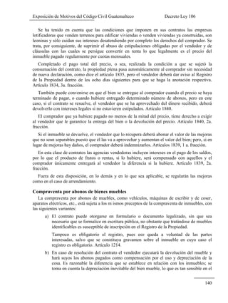 Exposición de Motivos del Código Civil Guatemalteco Decreto Ley 106
140
Se ha tenido en cuenta que las condiciones que imponen en sus contratos las empresas
lotificadoras que venden terrenos para edificar viviendas o venden viviendas ya construidas, son
leoninas y sólo cuidan sus intereses desatendiendo por completo los derechos del comprador. Se
trata, por consiguiente, de suprimir el abuso de estipulaciones obligadas por el vendedor y de
cláusulas con las cuales se persigue convertir en renta lo que legalmente es el precio del
inmueble pagado regularmente por cuotas mensuales.
Completado el pago total del precio, o sea, realizada la condición a que se sujetó la
consumación del contrato, la propiedad plena pasa automáticamente al comprador sin necesidad
de nueva declaración, como dice el artículo 1835, pero el vendedor deberá dar aviso al Registro
de la Propiedad dentro de los ocho días siguientes para que se haga la anotación respectiva.
Artículo 1834, 3a. fracción.
También puede convenirse en que el bien se entregue al comprador cuando el precio se haya
terminado de pagar, o cuando hubiere entregado determinado número de abonos, pero en este
caso, si el contrato se resuelve, el vendedor que se ha aprovechado del dinero recibido, deberá
devolverlo con intereses legales si no estuvieren estipulados. Artículo 1840.
El comprador que ya hubiere pagado no menos de la mitad del precio, tiene derecho a exigir
al vendedor que le garantice la entrega del bien o la devolución del precio. Artículo 1840, 2a.
fracción.
Si el inmueble se devuelve, el vendedor que lo recupera deberá abonar el valor de las mejoras
que no sean separables puesto que él las va a aprovechar y aumentan el valor del bien; pero, si en
lugar de mejoras hay daños, el comprador deberá indemnizarlos. Artículos 1839, 1 a. fracción.
En esta clase de contratos las agencias vendedoras incluyen intereses en el pago de los saldos,
por lo que el producto de frutos o rentas, si lo hubiere, será compensado con aquellos y el
comprador únicamente entregará al vendedor la diferencia si la hubiere. Artículo 1839, 2a.
fracción.
Fuera de esta disposición, en lo demás y en lo que sea aplicable, se regularán las mejoras
como en el caso de arrendamiento.
Compraventa por abonos de bienes muebles
La compraventa por abonos de muebles, como vehículos, máquinas de escribir y de coser,
aparatos eléctricos, etc., está sujeta a los m ismos preceptos de la compraventa de inmuebles, con
las siguientes variantes:
a) El contrato puede otorgarse en formulario o documento legalizado, sin que sea
necesario que se formalice en escritura pública, no obstante que tratándose de muebles
identificables es susceptible de inscripción en el Registro de la Propiedad.
Tampoco es obligatorio el registro, pues eso queda a voluntad de las partes
interesadas, salvo que se constituya gravamen sobre el inmueble en cuyo caso el
registro es obligatorio. Artículo 1214.
b) En caso de resolución del contrato el vendedor ejecutará la devolución del mueble y
hará suyos los abonos pagados como compensación por el uso y depreciación de la
cosa. Es razonable la diferencia que se establece en relación con los inmuebles; se
toma en cuenta la depreciación inevitable del bien mueble, lo que es tan sensible en el
 