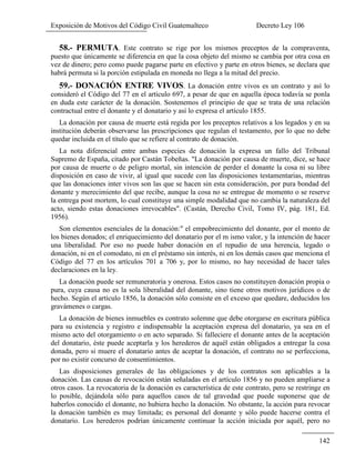 Exposición de Motivos del Código Civil Guatemalteco Decreto Ley 106
142
58.- PERMUTA. Este contrato se rige por los mismos preceptos de la compraventa,
puesto que únicamente se diferencia en que la cosa objeto del mismo se cambia por otra cosa en
vez de dinero; pero como puede pagarse parte en efectivo y parte en otros bienes, se declara que
habrá permuta si la porción estipulada en moneda no llega a la mitad del precio.
59.- DONACIÓN ENTRE VIVOS. La donación entre vivos es un contrato y así lo
consideró el Código del 77 en el artículo 697, a pesar de que en aquella época todavía se ponla
en duda este carácter de la donación. Sostenemos el principio de que se trata de una relación
contractual entre el donante y el donatario y así lo expresa el artículo 1855.
La donación por causa de muerte está regida por los preceptos relativos a los legados y en su
institución deberán observarse las prescripciones que regulan el testamento, por lo que no debe
quedar incluida en el título que se refiere al contrato de donación.
La nota diferencial entre ambas especies de donación la expresa un fallo del Tribunal
Supremo de España, citado por Castán Tobeñas. "La donación por causa de muerte, dice, se hace
por causa de muerte o de peligro mortal, sin intención de perder el donante la cosa ni su libre
disposición en caso de vivir, al igual que sucede con las disposiciones testamentarias, mientras
que las donaciones inter vivos son las que se hacen sin esta consideración, por pura bondad del
donante y merecimiento del que recibe, aunque la cosa no se entregue de momento o se reserve
la entrega post mortem, lo cual constituye una simple modalidad que no cambia la naturaleza del
acto, siendo estas donaciones irrevocables". (Castán, Derecho Civil, Tomo IV, pág. 181, Ed.
1956).
Son elementos esenciales de la donación:" el empobrecimiento del donante, por el monto de
los bienes donados; el enriquecimiento del donatario por el m ismo valor, y la intención de hacer
una liberalidad. Por eso no puede haber donación en el repudio de una herencia, legado o
donación, ni en el comodato, ni en el préstamo sin interés, ni en los demás casos que menciona el
Código del 77 en los artículos 701 a 706 y, por lo mismo, no hay necesidad de hacer tales
declaraciones en la ley.
La donación puede ser remuneratoria y onerosa. Estos casos no constituyen donación propia o
pura, cuya causa no es la sola liberalidad del donante, sino tiene otros motivos jurídicos o de
hecho. Según el artículo 1856, la donación sólo consiste en el exceso que quedare, deducidos los
gravámenes o cargas.
La donación de bienes inmuebles es contrato solemne que debe otorgarse en escritura pública
para su existencia y registro e indispensable la aceptación expresa del donatario, ya sea en el
mismo acto del otorgamiento o en acto separado. Si falleciere el donante antes de la aceptación
del donatario, éste puede aceptarla y los herederos de aquél están obligados a entregar la cosa
donada, pero si muere el donatario antes de aceptar la donación, el contrato no se perfecciona,
por no existir concurso de consentimientos.
Las disposiciones generales de las obligaciones y de los contratos son aplicables a la
donación. Las causas de revocación están señaladas en el artículo 1856 y no pueden ampliarse a
otros casos. La revocatoria de la donación es característica de este contrato, pero se restringe en
lo posible, dejándola sólo para aquellos casos de tal gravedad que puede suponerse que de
haberlos conocido el donante, no hubiera hecho la donación. No obstante, la acción para revocar
la donación también es muy limitada; es personal del donante y sólo puede hacerse contra el
donatario. Los herederos podrían únicamente continuar la acción iniciada por aquél, pero no
 