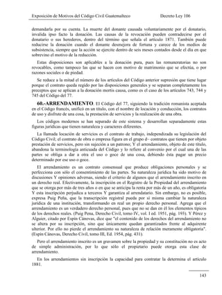 Exposición de Motivos del Código Civil Guatemalteco Decreto Ley 106
143
demandarla por su cuenta. La muerte del donante causada voluntariamente por el donatario,
invalida ipso facto la donación. Las causas de la revocación pueden contradecirse por el
donatario o sus herederos, dentro del término que señala el artículo 1871. También puede
reducirse la donación cuando el donante desmejora de fortuna y carece de los medios de
subsistencia, siempre que la acción se ejercite dentro de seis meses contados desde el día en que
sobrevino el motivo de la reducción.
Estas disposiciones son aplicables a la donación pura, pues las remuneratorias no son
revocables, como tampoco las que se hacen con motivo de matrimonio que se efectúa, o por
razones sociales o de piedad.
Se reduce a la mitad el número de los artículos del Código anterior supresión que tiene lugar
porque el contrato queda regido por las disposiciones generales y se separan completamente los
preceptos que se aplican a la donación mortis causa, como es el caso de los artículos 743, 744 y
745 del Código del 77.
60.-ARRENDAMIENTO. El Código del 77, siguiendo la tradición romanista aceptada
en el Código francés, unificó en un título, con el nombre de locación y conducción, los contratos
de uso y disfrute de una cosa, la prestación de servicios y la realización de una obra.
Los códigos modernos se han separado de este sistema y desarrollan separadamente estas
figuras jurídicas que tienen naturaleza y caracteres diferentes.
La llamada locación de servicios es el contrato de trabajo, independizada su legislación del
Código Civil; el contrato de obra o empresa figura en el grupo d~ contratos que tienen por objeto
prestación de servicios, pero sin sujeción a un patrono; Y el arrendamiento, objeto de este título,
abandona la terminología anticuada del Código y lo refiere al convenio por el cual una de las
partes se obliga a dar a otra el uso o goce de una cosa, debiendo ésta pagar un precio
determinado por ese uso o goce.
El arrendamiento es un contrato consensual que produce obligaciones personales y se
perfecciona con sólo el consentimiento de las partes. Su naturaleza jurídica ha sido motivo de
discusiones Y opiniones adversas, siendo el criterio de algunos que el arrendamiento inscrito en
un derecho real. Efectivamente, la inscripción en el Registro de la Propiedad del arrendamiento
que se otorga por más de tres años o en que se anticipa la renta por más de un año, es obligatoria
Y esta inscripción perjudica a terceros Y garantiza al arrendatario. Sin embargo, no es posible,
expresa Puig Peña, que la transcripción registral pueda por sí misma cambiar la naturaleza
jurídica de una institución, transformando en real un propio derecho personal. Agrega que el
arrendamiento es un verdadero derecho personal, pues que no se dan en él los elementos típicos
de los derechos reales. (Puig Pena, Derecho Civil, tomo IV, vol. I ed. 1951, pág. 193). Y Pérez y
Alguier, citado por Espín Cánovas, dice que "el contenido de los derechos del arrendamiento no
se altera por su inscripción, sino que únicamente quedan garantizados frente al adquirente
ulterior. Por ello no pierde el arrendamiento su naturaleza de relación meramente obligatoria".
(Espín Cánovas, Derecho Civil, tomo III, Ed. 1954, pág. 431).
Pero el arrendamiento inscrito es un gravamen sobre la propiedad y su constitución no es acto
de simple administración, por lo que sólo el propietario puede otorga esta clase de
arrendamiento.
En los arrendamientos sin inscripción la capacidad para contratar la determina el artículo
1881.
 