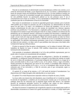 Exposición de Motivos del Código Civil Guatemalteco Decreto Ley 106
144
Para dar en arrendamiento el administrador necesita facultad para celebrar este contrato, ya en
virtud de autorización del dueño, ya por disposición de la, ley. Los tutores y administradores de
bienes de ausentes tienen esta facultad por disposición de la ley y la tiene también el marido con
respecto a los bienes de la comunidad conyugal; pero tratándose de arrendamientos inscribibles,
les está prohibido hacerlo sin autorización judicial en los dos primeros casos Y sin el
consentimiento de la mujer en el último. Y en la copropiedad es indispensable el acuerdo de los
condueños para dar en arrendamiento el bien de la comunidad.
Para tomar en arrendamiento se necesita la capacidad general para contratar, pero el artículo
1884 prohíbe que lo hagan las personas que allí se mencionan: los administradores de bienes
ajenos los que estén a su cargo y los mandatarios los bienes del mandante, a no ser con el
expreso consentimiento de este, pues no solo razones de moralidad sino intereses opuestos
justifican esta prohibición; Y los funcionarios y empleados publicas en cuanto a los bienes que
son objeto de los asuntos en que intervienen por razón de su cargo. Evidente es la Justicia de esta
prohibición, por ser altamente inmoral y delictuosa la conducta del funcionario o empleado que
se aprovecha de su situación para conseguir ventajas personales con quienes tienen necesidad de
acudir a él por razón del cargo que desempeña. Objeto del contrato pueden ser todos los bienes
no fungibles, ya que lo que se concede es el uso y disfrute de la cosa, la cual debe devolverse en
su oportunidad. Los derechos estrictamente personales, como el uso y la habitación, no pueden
ser objeto de este contrato, y se deja a salvo lo que prohíban otras leyes para evitar dudas sobre
la disposición legal que deba prevalecer.
El plazo en general lo fijan las partes voluntariamente, y así lo ordena el articulo 1886; pero;
tratándose de alquiler de casas, el artículo 1940 establece disposiciones especiales para la
terminación del arrendamiento.
Está permitido el arrendatario subarrendar si no le ha sido prohibido expresamente, pero no
puede ceder el contrato sin consentimiento del arrendador.
Los capítulos II y III regulan separada menté las obligaciones y derechos de arrendador y
arrendatario. La obligación esencial del primero es entregar la cosa objeto del contrato en estado
de servir al objeto del arrendamiento; y la principal obligación del arrendatario es el pago de la
renta convenida desde el día en que reciba la cosa, en los plazos, forma y lugar convenidos.
Siendo personales las obligaciones que nacen de este contrato, el arrendador debe mantener al
arrendatario en el goce pacifico de la cosa y, a su vez, el arrendatario debe servirse del bien
solamente para el uso convenido y, a falta de convenio, para el que corresponda, según su
naturaleza y destino.
El capítulo IV se ocupa de las mejoras, y el V, del modo de terminar el arrendamiento. Las
disposiciones del Código derogado están reproducidas en su mayor parte.
El capítulo VI se titula Disposiciones especiales relativas al alquiler de casas y locales.
Las leyes sobre esta materia han sido abundantes, pues el problema de la vivienda ha ocupado
la atención de legisladores y estadistas por las proyecciones sociales que se le reconocen. Sin
embargo, hasta hoy las soluciones que se proponen dejan mucho Que desear y los repetidos
decretos de emergencia pretenden resolver los conflictos que surgen en estos contratos,
favoreciendo en cuanto es posible a personas de escasos medios económicos.
Sin dejar de reconocer la importancia de la legislación especial en esta materia para acudir en
determinadas circunstancias al clamor de la gente necesitada de vivienda, el Código legisla para
 