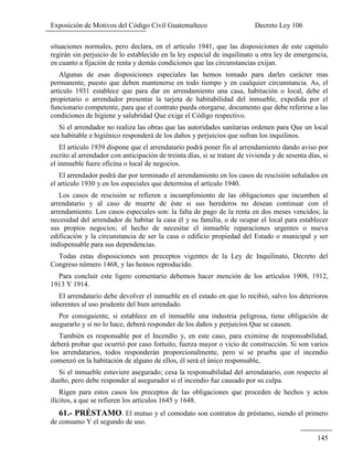 Exposición de Motivos del Código Civil Guatemalteco Decreto Ley 106
145
situaciones normales, pero declara, en el artículo 1941, que las disposiciones de este capitulo
regirán sin perjuicio de lo establecido en la ley especial de inquilinato u otra ley de emergencia,
en cuanto a fijación de renta y demás condiciones que las circunstancias exijan.
Algunas de esas disposiciones especiales las hemos tomado para darles carácter mas
permanente, puesto que deben mantenerse en todo tiempo y en cualquier circunstancia. As, el
artículo 1931 establece que para dar en arrendamiento una casa, habitación o local, debe el
propietario o arrendador presentar la tarjeta de habitabilidad del inmueble, expedida por el
funcionario competente, para que el contrato pueda otorgarse, documento que debe referirse a las
condiciones de higiene y salubridad Que exige el Código respectivo.
Si el arrendador no realiza las obras que las autoridades sanitarias ordenen para Que un local
sea habitable e higiénico responderá de los daños y perjuicios que sufran los inquilinos.
El artículo 1939 dispone que el arrendatario podrá poner fin al arrendamiento dando aviso por
escrito al arrendador con anticipación de treinta días, si se tratare de vivienda y de sesenta días, si
el inmueble fuere oficina o local de negocios.
El arrendador podrá dar por terminado el arrendamiento en los casos de rescisión señalados en
el artículo 1930 y en los especiales que determina el artículo 1940.
Los casos de rescisión se refieren a incumplimiento de las obligaciones que incumben al
arrendatario y al caso de muerte de éste si sus herederos no desean continuar con el
arrendamiento. Los casos especiales son: la falta de pago de la renta en dos meses vencidos; la
necesidad del arrendador de habitar la casa él y su familia, o de ocupar el local para establecer
sus propios negocios; el hecho de necesitar el inmueble reparaciones urgentes o nueva
edificación y la circunstancia de ser la casa o edificio propiedad del Estado o municipal y ser
indispensable para sus dependencias.
Todas estas disposiciones son preceptos vigentes de la Ley de Inquilinato, Decreto del
Congreso número 1468, y las hemos reproducido.
Para concluir este ligero comentario debemos hacer mención de los artículos 1908, 1912,
1913 Y 1914.
El arrendatario debe devolver el inmueble en el estado en que lo recibió, salvo los deterioros
inherentes al uso prudente del bien arrendado.
Por consiguiente, si establece en el inmueble una industria peligrosa, tiene obligación de
asegurarlo y si no lo hace, deberá responder de los daños y perjuicios Que se causen.
También es responsable por el Incendio y, en este caso, para eximirse de responsabilidad,
deberá probar que ocurrió por caso fortuito, fuerza mayor o vicio de construcción. Si son varios
los arrendatarios, todos responderán proporcionalmente, pero si se prueba que el incendio
comenzó en la habitación de alguno de ellos, él será el único responsable,
Si el inmueble estuviere asegurado; cesa la responsabilidad del arrendatario, con respecto al
dueño, pero debe responder al asegurador si el incendio fue causado por su culpa.
Rigen para estos casos los preceptos de las obligaciones que proceden de hechos y actos
ilícitos, a que se refieren los artículos 1645 y 1648.
61.- PRÉSTAMO. El mutuo y el comodato son contratos de préstamo, siendo el primero
de consumo Y el segundo de uso.
 