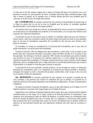 Exposición de Motivos del Código Civil Guatemalteco Decreto Ley 106
147
el valor que se les dio aunque valgan más o menos al tiempo del pago. En el primer caso, si el
préstamo consistió en cien quintales de maíz, el deudor devolverá igual cantidad aunque valga
más o menos el quintal; en el segundo caso, el deudor deberá devolver una cantidad igual al
valor que se le dio al maíz al tiempo del contrato.
63.- COMODATO. El carácter esencial de este contrato es la gratuidad, de manera que si
se fijara un precio por el uso de la cosa no fungible que Se presta, el comodato quedaría
desnaturalizado Y convertido en otra figura jurídica.
Al contrario de lo que sucede en el mutuo, la propiedad de la cosa la conserva el comodante y,
en consecuencia, le corresponden los aumentas y los menoscabos, a no ser que estos últimos sean
causados por culpa del comodatario.
El principio de que la cosa perece para su dueño si la pérdida sobreviene por caso fortuito o
fuerza mayor, sufre una excepción cuando las partes hayan convenido en tasar la cosa prestada,
pues en tal caso el comodatario responderá de la perdida de ella aún por caso fortuito, salvo
pacto en contrario.
El comodato se otorga en consideración a la persona del comodatario, por lo que éste no
puede transferirlo, sin autorización del comodante.
Enuncia el artículo 1962 las obligaciones del comodante y, entre éstas, la de no pedir lo que
prestó antes del vencimiento del plazo convenido o antes de haber servido en el uso para el que
fue prestado. Sin embargo, el artículo, siguiente 1963, faculta al comodante para pedir al deudor
que devuelva la cosa si la necesita con urgencia imprevista, o si corre peligro de perecer si
continúa en poder del comodatario. El antiguo contrato de precario tiene en dicho artículo alguna
aplicación; pero es indispensable que se haga intervenir a la autoridad judicial para que resuelva
lo procedente si el deudor lo solicitare para sostener su derecho.
La devolución de la cosa prestada, vencido el plazo o el uso tomado en cuenta, es obligación
principal del comodatario, pero si es, imposible la restitución por haberse perdido o destruido,
entregará otra igualo su valor a elección del acreedor, siendo dicho valor el que se dio a la cosa
en el contrato si hubo tal estipulación.
64.- DEPOSITO. La función específica de este contrato es la guarda o custodia de una
cosa confiada a una persona que merece la confianza del que la entrega. La gratitud no es
requisito esencial y bien puede estipularse una retribución al depositario, sin que se desnaturalice
el depósito.
Se regula al contrato voluntario de depósito, que es el que debe figurar en el Código Civil. El
depósito judicial o secuestro tiene lugar propio en el Código Procesal,
Suprimimos en lo absoluto el llamado depósito de la mujer, de lo que ya hemos hecho algunas
consideraciones en otro lugar. Ni la mujer casada ni la doncella próxima al matrimonio o por
cualquier otra circunstancia, debe ser objeto de depósito, ni mucho menos ser confundida como
tal en el contrato de depósito de cosas. La mujer que va a separarse o a divorciarse debe quedar
bajo la protección de la autoridad, pero nunca ser motivo de depósito que el marido solicite en
ejercicio de una potestad marital que una legislación moderna está muy lejos de reconocer y
apoyar.
 