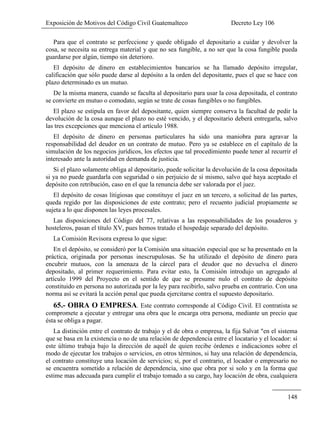 Exposición de Motivos del Código Civil Guatemalteco Decreto Ley 106
148
Para que el contrato se perfeccione y quede obligado el depositario a cuidar y devolver la
cosa, se necesita su entrega material y que no sea fungible, a no ser que la cosa fungible pueda
guardarse por algún, tiempo sin deterioro.
El depósito de dinero en establecimientos bancarios se ha llamado depósito irregular,
calificación que sólo puede darse al depósito a la orden del depositante, pues el que se hace con
plazo determinado es un mutuo.
De la misma manera, cuando se faculta al depositario para usar la cosa depositada, el contrato
se convierte en mutuo o comodato, según se trate de cosas fungibles o no fungibles.
El plazo se estipula en favor del depositante, quien siempre conserva la facultad de pedir la
devolución de la cosa aunque el plazo no esté vencido, y el depositario deberá entregarla, salvo
las tres excepciones que menciona el artículo 1988.
El depósito de dinero en personas particulares ha sido una maniobra para agravar la
responsabilidad del deudor en un contrato de mutuo. Pero ya se establece en el capítulo de la
simulación de los negocios jurídicos, los efectos que tal procedimiento puede tener al recurrir el
interesado ante la autoridad en demanda de justicia.
Si el plazo solamente obliga al depositario, puede solicitar la devolución de la cosa depositada
si ya no puede guardarla con seguridad o sin perjuicio de sí mismo, salvo qué haya aceptado el
depósito con retribución, caso en el que la renuncia debe ser valorada por el juez.
El depósito de cosas litigiosas que constituye el juez en un tercero, a solicitud de las partes,
queda regido por las disposiciones de este contrato; pero el recuento judicial propiamente se
sujeta a lo que disponen las leyes procesales.
Las disposiciones del Código del 77, relativas a las responsabilidades de los posaderos y
hosteleros, pasan el título XV, pues hemos tratado el hospedaje separado del depósito.
La Comisión Revisora expresa lo que sigue:
En el depósito, se consideró por la Comisión una situación especial que se ha presentado en la
práctica, originada por personas inescrupulosas. Se ha utilizado el depósito de dinero para
encubrir mutuos, con la amenaza de la cárcel para el deudor que no devuelva el dinero
depositado, al primer requerimiento. Para evitar esto, la Comisión introdujo un agregado al
artículo 1999 del Proyecto en el sentido de que se presume nulo el contrato de depósito
constituido en persona no autorizada por la ley para recibirlo, salvo prueba en contrario. Con una
norma así se evitará la acción penal que pueda ejercitarse contra el supuesto depositario.
65.- OBRA O EMPRESA. Este contrato corresponde al Código Civil. El contratista se
compromete a ejecutar y entregar una obra que le encarga otra persona, mediante un precio que
ésta se obliga a pagar.
La distinción entre el contrato de trabajo y el de obra o empresa, la fija Salvat "en el sistema
que se basa en la existencia o no de una relación de dependencia entre el locatario y el locador: sí
este último trabaja bajo la dirección de aquél de quien recibe órdenes e indicaciones sobre el
modo de ejecutar los trabajos o servicios, en otros términos, si hay una relación de dependencia,
el contrato constituye una locación de servicios; si, por el contrario, el locador o empresario no
se encuentra sometido a relación de dependencia, sino que obra por si solo y en la forma que
estime mas adecuada para cumplir el trabajo tomado a su cargo, hay locación de obra, cualquiera
 
