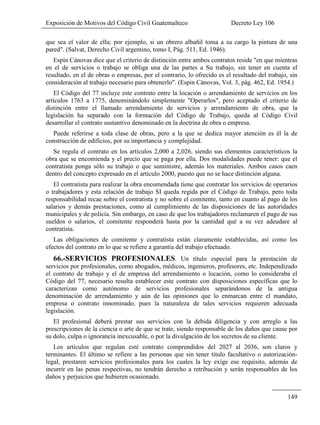 Exposición de Motivos del Código Civil Guatemalteco Decreto Ley 106
149
que sea el valor de ella; por ejemplo, si un obrero albañil toma a su cargo la pintura de una
pared". (Salvat, Derecho Civil argentino, tomo I, Pág. 511, Ed. 1946).
Espín Cánovas dice que el criterio de distinción entre ambos contratos reside "en que mientras
en el de servicios o trabajo se obliga una de las partes a Su trabajo, sin tener en cuenta el
resultado, en el de obras o empresas, por el contrario, lo ofrecido es el resultado del trabajo, sin
consideración al trabajo necesario para obtenerlo". (Espin Cánovas, Vol. 3, pág. 462, Ed. 1954.)
El Código del 77 incluye este contrato entre la locación o arrendamiento de servicios en los
artículos 1763 a 1775, denominándolo simplemente "Operarlos", pero aceptado el criterio de
distinción entre el llamado arrendamiento de servicios y arrendamiento de obra, que la
legislación ha separado con la formación del Código de Trabajo, queda al Código Civil
desarrollar el contrato sustantivo denominado en la doctrina de obra o empresa.
Puede referirse a toda clase de obras, pero a la que se dedica mayor atención es él la de
construcción de edificios, por su importancia y complejidad.
Se regula el contrato en los artículos 2,000 a 2,026, siendo sus elementos característicos la
obra que se encomienda y el precio que se paga por ella. Dos modalidades puede tener: que el
contratista ponga sólo su trabajo o que suministre, además los materiales. Ambos casos caen
dentro del concepto expresado en el artículo 2000, puesto que no se hace distinción alguna.
El contratista para realizar la obra encomendada tiene que contratar los servicios de operarios
o trabajadores y esta relación de trabajo SI queda regida por el Código de Trabajo, pero toda
responsabilidad recae sobre el contratista y no sobre el comitente, tanto en cuanto al pago de los
salarios y demás prestaciones, como al cumplimiento de las disposiciones de las autoridades
municipales y de policía. Sin embargo, en caso de que los trabajadores reclamaren el pago de sus
sueldos o salarios, el comitente responderá hasta por la cantidad qué a su vez adeudare al
contratista.
Las obligaciones de comitente y contratista están claramente establecidas, así como los
efectos del contrato en lo que se refiere a garantía del trabajo efectuado.
66.-SERVICIOS PROFESIONALES. Un título especial para la prestación de
servicios por profesionales, como abogados, médicos, ingenieros, profesores, etc. Independizado
el contrato de trabajo y el de empresa del arrendamiento o locación, como lo consideraba el
Código del 77, necesario resulta establecer este contrato con disposiciones específicas que lo
caracterizan como autónomo de servicios profesionales separándonos de la antigua
denominación de arrendamiento y aún de las opiniones que lo enmarcan entre el mandato,
empresa o contrato innominado, pues la naturaleza de tales servicios requieren adecuada
legislación.
El profesional deberá prestar sus servicios con la debida diligencia y con arreglo a las
prescripciones de la ciencia o arte de que se trate, siendo responsable de los daños que cause por
su dolo, culpa o ignorancia inexcusable, o por la divulgación de los secretos de su cliente.
Los artículos que regulan esté contrato comprendidos del 2027 al 2036, son claros y
terminantes. El último se refiere a las personas que sin tener título facultativo o autorización-
legal, prestaren servicios profesionales para los cuales la ley exige ese requisito, además de
incurrir en las penas respectivas, no tendrán derecho a retribución y serán responsables de los
daños y perjuicios que hubieren ocasionado.
 