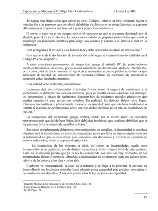 Exposición de Motivos del Código Civil Guatemalteco Decreto Ley 106
15
Se agrega una disposición que existe en otros Códigos, relativa al ebrio habitual. Sujeta a
interdicción a las personas que por abusó de bebidas alcohólicas o de estupefacientes, se exponen
ellas mismas, o exponen a sus familias a graves perjuicios económicos.
El ebrio, en rigor no es un incapaz sino en el momento en que se encuentra dominado por el
alcohol; pero el vicio lo afecta y lo coloca en un estado de perpetua perturbación que anula o
disminuye sus facultades mentales para dirigir sus asuntos y expone a su familia a caer en la
indigencia.
Para protegerlo a él mismo y a su familia, la ley debe declararlo en estado de interdicción.5
Para que proceda la declaración de interdicción debe seguirse el procedimiento señalado en el
Código Procesal respectivo.
A estas situaciones permanentes de incapacidad agrega el artículo 10º, las perturbaciones
mentales transitorias, las cuales, por su misma naturaleza, no determinan estado de interdicción,
pero como priva de discernimiento al sujeto en el momento en que se producen, natural es que
adolezcan de nulidad las declaraciones de voluntad emitidas en momentos de alteración o
supresión de las facultades mentales.
Esta nulidad debe declararse judicialmente.
La incapacidad por enfermedades o defectos físicos, como la ceguera de nacimiento y la
sordomudez, es diferente; no necesita declararse, pues se manifiesta con evidencia; sin embargo,
los sordomudos y ciegos de nacimiento disponen hoy de modernos métodos educativos que
pueden capacitarlos para ejercer sus derechos. En realidad, los defectos físicos -dice Espín.
Cánovas- no constituyen, generalmente, causas de incapacidad, sino que más bien condicionan o
limitan el ejercicio de determinados actos, que con dichos defectos no se está en condiciones de
realizar. 6
La incapacidad del sordomudo agrega Ferrara, citado por el mismo autor- se considera
proveniente, más que del defecto físico, de la debilidad intelectual que ocasiona, debilidad que la
ley presume de la existencia de aquellos defectos.7
Son casos completamente diferentes, por consiguiente: en aquéllos, la incapacidad es absoluta
mientras dure la interdicción; en éstos, la incapacidad, no es por falta de discernimiento sino por
la inferioridad en que se encuentran para comunicar sus decisiones y externar su voluntad de
manera indubitable, como lo expresa el articulo 13.
La incapacidad de los menores de edad, así como las incapacidades legales para
determinados actos jurídicos, son de distinta naturaleza y deben tratarse fuera de este capitulo.
Estas no se declaran puesto que ya la ley las comprende por motivos muy diferentes de las
enfermedades físicas y mentales. Absoluta la incapacidad de los menores hasta los catorce años,
relativa de los catorce a los diez y ocho años.
Conforme va transcurriendo la edad de la infancia y se llega a la pubertad, la persona va
desarrollando sus facultades mentales hasta adquirir plena capacidad para ejercitar consciente y
racionalmente sus derechos. A los diez y ocho años la ley presume esa capacidad.
5
Rodolfo Moreno, LBS personas en el Derecho Chivil, Pág. 151.
6
Espin Canovas, Derecho Civil Español, Pag. 198.
7
Id. Id. Pago 199.
 