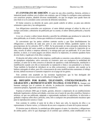 Exposición de Motivos del Código Civil Guatemalteco Decreto Ley 106
150
67.-CONTRATO DE EDICIÓN. El autor de una obra científica, literaria, artística o
industrial puede celebrar con el editor este contrato, que el Código lo configura como autónomo
con caracteres propios, dándole diversas modalidades, sin que en ningún caso quede fuera de
este título ni se le considere como convenio de diferente naturaleza.
El titular conserva su derecho de autor, pero puede cederlo al editor, ya para una edición
solamente o para ésta y las subsiguientes.
Las obligaciones esenciales son reciprocas: el autor deberá entregar al editor la obra en el
tiempo convenido y abstenerse de publicarla por su cuenta; el editor deberá publicarla y hacerla
circular.
A su vez, el autor y editor tienen derecho a percibir las utilidades que produzca la venta de la
obra publicada, en el modo y forma que establezca el contrato que acuerden.
Es conveniente que las partes celebren contrato escrito y que fijen detalladamente las
obligaciones y derechos de cada una: pero si este convenio faltare, quedarán sujetos a las
prescripciones de los artículos 2037 a 2065. Se ha procurado en tales preceptos determinar las
facultades propias del autor cuando no disponiendo de capital para costear la impresión de su
obra, recurre al editor o empresa editorial y la entrega para que sea publicada. Si el caso fuera
distinto, es decir, si el autor pagara con dinero efectivo la impresión, el contrato quedaría fuera
de este título y regido por el de obra o empresa.
El derecho del editor sobre la obra impresa y publicada se concreta a una edición y al número
de ejemplares estipulados, salvo convenio en contrario: pero sea cualquiera la modalidad del
contrato, el autor de la obra conserva el derecho de oponerse a toda deformación, mutilación o
modificación cuando con ella se menoscabe su reputación o fama o sea perjudicial a su honor.
Tiene también la facultad de introducir en su obra correcciones y mejoras, aún cuando ya la
hubiere entregado al editor, pero SI a consecuencia de estas modificaciones aumentare el trabajo
de éste, deberá reconocer el aumento respectivo en el pago de los gastos.
Este contrato está aceptado en las recientes legislaciones que lo han desligado del
arrendamiento de servicios como lo calificaba el Código del 77.
68.- DIFUSIÓN POR RADIO, TELEVISIÓN, CINEMATOGRAFÍA O
GRABACIÓN y REPRESENTACIÓN TEATRAL O ESCÉNICA. Aunque con
bastante analogía con el contrato de edición, la producción cinematográfica tiene también
caracteres propios, figurando como contrato sustantivo.
Expresa el artículo 2066 que el dueño, gerente, director o empresario de un establecimiento
dedicado legalmente a dichas actividades, conviene con el autor de una obra científica, literaria o
artística, en que sea publicada, adaptada o representada mediante la radiofonía, la televisión o
grabada o impresa sobre disco, película, cinta, hilo o cualquier otro procedimiento mecánico apto
para la reproducción sonora o visual.
Este contrato lo celebra el autor de la obra si fuere uno solo, la mayoría de ellos o su
representante si fueren varios, y el director de un coro u orquesta o el autor de la pieza musical.
El término para la difusión, la cantidad que debe pagarse al autor, los derechos y obligaciones
de ambas partes, salvo lo que dispongan en el contrato que celebren, están establecidos en los
 