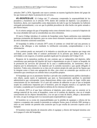 Exposición de Motivos del Código Civil Guatemalteco Decreto Ley 106
151
artículos 2067 a 2076, figurando este nuevo contrato en nuestra legislación dentro del grupo de
los que tienen por objeto la prestación de servicios.
69.-HOSPEDAJE. El Código del 77 solamente comprendía la responsabilidad de los
posaderos y hosteleros en el artículo 1978, dentro del contrato de depósito. Los posaderos y
hosteleros, decía, son responsables como depositarios de todo lo que los huéspedes les hubieren
entregado personalmente, a no ser que la pérdida procediera de robo hecho con gente armada o
por fuerza mayor.
Es el criterio antiguo de que el hospedaje tenía como elemento único y esencial el depósito de
las cosas alrededor del cual se consideraban sus otros elementos.
El nuevo Código introduce el contrato de hospedaje como figura autónoma cuya naturaleza
participa ciertamente del depósito, pero no como único elemento sustancial sino como integrante
de otros elementos asimismo esenciales.
El hospedaje lo define el artículo 2077 como el contrato en virtud del cual una persona se
obliga a dar albergue a otra mediante la retribución convenida, comprendiéndose o no la
alimentación.
Este contrato puede ser mercantil si la industria es ejercida por una empresa que tenga esta
actividad, pero cuando falta el carácter profesional en la persona que dedica parte de sus
actividades a este negocio, el contrato quedará regido por los preceptos del Código Civil.
Respecto de la naturaleza jurídica de este contrato que se independiza del depósito, debe
considerarse que participa del alquiler del local o departamento en que el viajero se hospeda, de
la prestación de servicios del personal de la casa o establecimiento, de suministro; obra o
empresa por la alimentación y de depósito por la custodia necesaria a que queda obligado el
hostelero. Todos estos elementos no se dan con el carácter propio de cada una de las figuras que
lo integran como si fuera una agregación de ellas, sino como un contenido que encierra en sí
elementos que constituyen un contrato único con perfiles propios.
El hospedaje que no es puramente familiar o privado sino establecimiento publico destinado a
este objeto, queda sujeto al reglamento que para su funcionamiento aprobare la autoridad
administrativa que corresponda, cuyas disposiciones deben estar escritas en lugar visible para
conocimiento de los interesados. Es el caso del contrato de adhesión en que el que se hospeda
acepta las condiciones impuestas por el hostelero, pero de ninguna manera a su capricho sino
revisadas y aceptadas por la autoridad en defensa de los intereses del público.
El artículo 2079 es el que hace referencia al depósito, pero nótese que no consiste en la
entrega material de las cosas al hospedero, como en el contrato de depósito, sino en el simple
conocimiento de los objetos Introducidos, a no ser que se trate de dinero, alhajas y documentos
de valor, en que la entrega real sí es necesaria para responsabilizar a aquel.
El hostelero no se exime de responsabilidades por la pérdida de equipajes o efectos de los
viajeros u ocupantes aún cuando lo pretenda en cualquier forma, pues el artículo 2081 protege a
éstos en este sentido sin permitir más exención que la que resulta de convenio expreso con el
huésped.
El hostelero tiene derecho de retención sobre el equipaje y efectos del huésped mientras este
no le pague el valor del hospedaje.
 