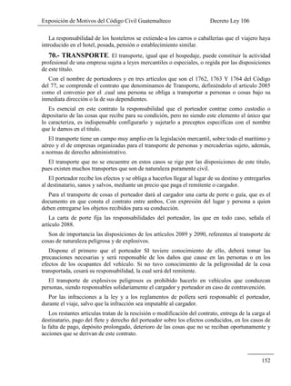 Exposición de Motivos del Código Civil Guatemalteco Decreto Ley 106
152
La responsabilidad de los hosteleros se extiende-a los carros o caballerías que el viajero haya
introducido en el hotel, posada, pensión o establecimiento similar.
70.- TRANSPORTE. El transporte, igual que el hospedaje, puede constituir la actividad
profesional de una empresa sujeta a leyes mercantiles o especiales, o regida por las disposiciones
de este título.
Con el nombre de porteadores y en tres artículos que son el 1762, 1763 Y 1764 del Código
del 77, se comprende el contrato que denominamos de Transporte, definiéndolo el articulo 2085
como el convenio por el .cual una persona se obliga a transportar a personas o cosas bajo su
inmediata dirección o la de sus dependientes.
Es esencial en este contrato la responsabilidad que el porteador contrae como custodio o
depositario de las cosas que recibe para su condición, pero no siendo este elemento el único que
lo caracteriza, es indispensable configurarlo y sujetarlo a preceptos especificas con el nombre
que le damos en el titulo.
El transporte tiene un campo muy amplio en la legislación mercantil, sobre todo el marítimo y
aéreo y el de empresas organizadas para el transporte de personas y mercaderías sujeto, además,
a normas de derecho administrativo.
El transporte que no se encuentre en estos casos se rige por las disposiciones de este titulo,
pues existen muchos transportes que son de naturaleza puramente civil.
El porteador recibe los efectos y se obliga a hacerlos llegar al lugar de su destino y entregarlos
al destinatario, sanos y salvos, mediante un precio que paga el remitente o cargador.
Para el transporte de cosas el porteador dará al cargador una carta de porte o guía, que es el
documento en que consta el contrato entre ambos, Con expresión del lugar y persona a quien
deben entregarse los objetos recibidos para su conducción.
La carta de porte fija las responsabilidades del porteador, las que en todo caso, señala el
artículo 2088.
Son de importancia las disposiciones de los artículos 2089 y 2090, referentes al transporte de
cosas de naturaleza peligrosa y de explosivos.
Dispone el primero que el porteador SI tuviere conocimiento de ello, deberá tomar las
precauciones necesarias y será responsable de los daños que cause en las personas o en los
efectos de los ocupantes del vehículo. Si no tuvo conocimiento de la peligrosidad de la cosa
transportada, cesará su responsabilidad, la cual será del remitente.
El transporte de explosivos peligrosos es prohibido hacerlo en vehículos que conduzcan
personas, siendo responsables solidariamente el cargador y porteador en caso de contravención.
Por las infracciones a la ley y a los reglamentos de pollera será responsable el porteador,
durante el viaje, salvo que la infracción sea imputable al cargador.
Los restantes articulas tratan de la rescisión o modificación del contrato, entrega de la carga al
destinatario, pago del flete y derecho del porteador sobre los efectos conducidos, en los casos de
la falta de pago, depósito prolongado, deterioro de las cosas que no se reciban oportunamente y
acciones que se derivan de este contrato.
 