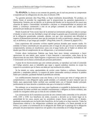 Exposición de Motivos del Código Civil Guatemalteco Decreto Ley 106
153
71.-FIANZA. La fianza es un contrato de garantía, por el cual una persona se compromete
a responder por las obligaciones de otra, dice el artículo 2100.
"La garantía personal, dice Puig Peña, es figura totalmente desacreditada. No produce, en
efecto, frente al acreedor las seguridades que le proporcionan las garantías pignoraticias o
hipotecarias; fomenta, por así decirlo, en la persona del deudor (en la mayoría de los casos) una
situación de apatía e inmoralidad, incitándola a declarar su irresponsabilidad en perjuicio del
fiador, y constituye ciertamente a éste en un peligro constante de tener que cumplir una
prestación por deuda que no contrajo.
Desde el punto de Vista social, hace de la amistad un instrumento peligroso y abusivo porque
el deudor se atreve con más facilidad a exigir del amigo la garantía que el contenido económico
de la obligación garantizada; contando, además, con que -éste encontrará más dificultad en
negarse al abonamiento personal, pues que de momento no sufre su patrimonio, aunque a la larga
sea, en definitiva, el que tenga que cumplir". (Puig Peña, tomo IV, volumen II, página 479.)
Estas expresiones del eminente civilista español parecen dictadas para nuestro medio. En
realidad, la fianza constituida por una persona ante el ruego de otra que invoca la amistad para
comprometerla, termina en muchísimos casos con el pago hecho por el fiador en defecto del
deudor que falta al cumplimiento de sus obligaciones, y así termina la amistad.
Existen ahora instituciones fiadoras que hasta hace poco tiempo comenzaron a hacer
operaciones de esta índole, pero sujetas a leyes bancarias o mercantiles, están fuera de las
disposiciones de este titulo. Ojalá llegaran a organizarse con mayor amplitud y facilidad a fin de
ir terminando con la fianza constituida por personas particulares.
A pesar de tos Inconvenientes que este contrato presenta, se reproduce casi todo el contenido
del Código anterior, pues es indudable que sigue y seguirá usándose mientras no exijan los
respectivos acreedores que la fianza sea dada por una institución de crédito.
Se ha tratado en varias oportunidades de excluir como fiadores a militares, funcionarios
judiciales y empleados púbicos. La argucia de partes interesadas sustituyó entonces la palabra
fiador por codeudor, quedando burlada la prohibición referida.
Los establecimientos bancarios usan esta forma y así la excusa que tenía el amigo para no
comprometerse a una obligación ajena quedó anulada y el codeudor en peor situación que un
fiador, pues apareciendo haber recibido una cantidad junto con el llamado deudor principal,
jurídicamente no tiene derecho a reembolso más que a la mitad de lo debido.
Sin embargo, no se menciona este caso, pues legalmente es aceptable la declaración de dos o
más personas de haber recibido una cantidad conjuntamente y obligarse en forma solidaria, aún
cuando los otorgantes saben que se trata de una verdadera fianza.
Las consecuencias de la naturaleza accesoria de este contrato están contenidas en los artículos
2102, 2103 y 2104. Los beneficios de orden, excusión y división ya no tienen lugar en la
generalidad de los casos, puesto que los acreedores exigen fianza solidaria con el deudor,
quedando renunciados por ese hecho tales beneficios, de los cuales ni se hace mención. Todas las
disposiciones relativas a las obligaciones solidarías son aplicables a la fianza prestada en tal
forma y en cuanto a la terminación de la obligación del fiador por la prórroga de la obligación
principal, las prescripciones respectivas son iguales a las contenidas en el Código derogado.
 