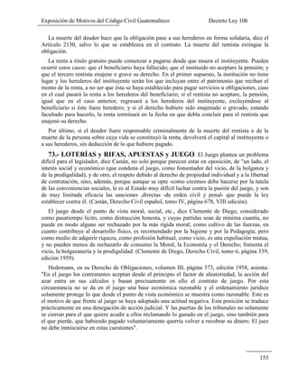 Exposición de Motivos del Código Civil Guatemalteco Decreto Ley 106
155
La muerte del deudor hace que la obligación pase a sus herederos en forma solidaria, dice el
Artículo 2130, salvo lo que se establezca en el contrato. La muerte del rentista extingue la
obligación.
La renta a titulo gratuito puede comenzar a pagarse desde que muera el instituyente. Pueden
ocurrir estos casos: que el beneficiario haya fallecido; que el instituido no aceptare la pensión; y
que el tercero rentista enajene o grave su derecho. En el primer supuesto, la institución no tiene
lugar y los herederos del instituyente serán los que incluyan entre el patrimonio que reciban el
monto de la renta, a no ser que ésta se haya establecido para pagar servicios u obligaciones, caso
en el cual pasará la renta a los herederos del beneficiario; si el rentista no aceptare, la pensión,
igual que en el caso anterior, regresará a los herederos del instituyente, excluyéndose al
beneficiario si éste fuere heredero; y si el derecho hubiere sido enajenado o gravado, estando
facultado para hacerlo, la renta terminará en la fecha en que debla concluir para el rentista que
enajenó su derecho.
Por último, si el deudor fuere responsable criminalmente de la muerte del rentista o de la
muerte de la persona sobre cuya vida se constituyó la renta, devolverá el capital al instituyente o
a sus herederos, sin deducción de lo que hubiere pagado.
73.- LOTERÍAS y RIFAS, APUESTAS y JUEGO. El Juego plantea un problema
difícil para el legislador, dice Castán, no solo porque parecen estar en oposición, de "un lado, el
interés social y económico (que condena el juego, como fomentador del vicio, de la holganza y
de la prodigalidad), y de otro, el respeto debido al derecho de propiedad individual y a la libertad
de contratación, sino, además, porque aunque se opte -como creemos debe hacerse por la tutela
de las conveniencias sociales, le es al Estado muy difícil luchar contra la pasión del juego, y son
de muy limitada eficacia las sanciones ,directas -de orden civil y penal- que puede la ley
establecer contra él. (Castán, Derecho Civil español, tomo IV, página 678, VIII edición).
El juego desde el punto de vista moral, social, etc., dice Clemente de Diego, considerado
como pasatiempo licito, como distracción honesta, y cuyas partidas sean de mínima cuantía, no
puede en modo alguno ser rechazado por la más rígida moral; como cultivo de las fuerzas, en
cuanto contribuye al desarrollo físico, es recomendado por la higiene y por la Pedagogía; pero
como medio de adquirir riqueza, como profesión habitual, como vicio, es una expoliación mutua,
y no pueden menos de rechazarlo de consumo la Moral, la Economía y el Derecho; fomenta el
vicio, la holgazanería y la prodigalidad. (Clemente de Diego, Derecho Civil, tomo ti, página 339,
edición 1959).
Hedemann, en su Derecho de Obligaciones, volumen III, página 373, edición 1958, asienta:
"En el juego los contratantes aceptan desde el principio el factor de aleatoriedad, la acción del
azar entra en sus cálculos y basan precisamente en ello el contrato de juego. Por esta
circunstancia no se da en el juego una base económica razonable y el ordenamiento jurídico
solamente protege lo que desde el punto de vista económico se muestra como razonable. Este es
el motivo de que frente al juego se haya adoptado una actitud negativa. Esta posición se traduce
prácticamente en una denegación de acción judicial. Y las puertas de los tribunales no solamente
se cierran para el que quiere acudir a ellos reclamando lo ganado en el juego, sino también para
el que pierde, que habiendo pagado voluntariamente querría volver a recobrar su dinero. El juez
no debe inmiscuirse en estas cuestiones".
 