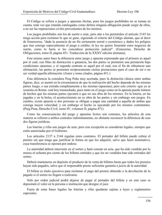 Exposición de Motivos del Código Civil Guatemalteco Decreto Ley 106
156
El Código se refiere a juegos y apuestas ilícitas, pues los juegos prohibidos no se toman en
cuenta, toda vez que estando catalogados como delitos ninguna obligación puede surgir de ellos,
a no ser las reparaciones civiles provenientes de los mismos.
Los juegos prohibidos son los de suerte o azar, pero aún a los permitidos el artículo 2145 les
niega acción para reclamar lo que se gane, siguiendo el criterio del Código alemán, que al decir
de Ennercerus, "dada la ausencia de un fin seriamente moral o económico y dados los peligros
que trae consigo especialmente el juego a crédito, la ley no quiere fomentar estos negocios de
suerte, como lo haría si les concediese protección judicial". (Ennecerus, Derecho de
Obligaciones, tomo II, página 451. Traducción de la XXXV edición alemana),
Este mismo autor hace la diferencia entre juego y apuesta expresando que el primero es aquel
por el cual, con fiñes de distracción o ganancia, las dos partes se prometen una prestación bajo
condiciones opuestas; y el segundo contrato es aquel por el cual, con el fin de robustecer una
afirmación, las partes se prometen recíprocamente ciertas prestaciones para el caso de ser o no
ser verdad aquella afirmación. (Autor y tomo citados, página 451.)
Esta diferencia la considera Puig Peña muy acertada, pues la distinción clásica entre ambas
figuras, dice, se asentó en la circunstancia de que la realización del hecho dependa de las mismas
partes Juego, o sea extraña completamente a las mismas (apuestas); pero este criterio -que ya se
sostenía en Roma- está hoy trasnochado, pues tanto en el juego como en la apuesta puede tratarse
de hechos que las mismas partes ejecuten o que no sea obra de los mismos. En la lotería, en las
jugadas y en la bolsa, el acontecimiento no es obra de las partes y sin embargo son juegos. En
cambio, existe apuesta si dos personas se obligan a pagar una cantidad a aquella de ambas que
consiga mayor velocidad, y sin embargo el hecho es ejecutado por los mismos contratantes.
(Puig Pena, Derecho Civil, torno IV, volumen II, página 471).
Como las consecuencias del juego y apuestas lícitos son comunes, los artículos de esta
materia se refieren a ambos contratos indistintamente, no obstante reconocer la diferencia de esas
dos figuras jurídicas.
Las loterías y rifas son juegos de azar, pero con excepción se consideran legales, siempre que
estén autorizadas por el Gobierno.
Los artículos 2137 a 2144 regulan estos contratos. El portador del billete puede cobrar el
premio sin que tenga que justificar la forma en que los adquirió, salvo que fuere nominativo,
cuya transferencia se operará por endoso.
La autoridad deberá intervenir en el sorteo y hará constar en acta, que ha sido vendido por lo
menos el ochenta por ciento de los billetes emitidos y que los no vendidos han sido retirados del
sorteo.
Deberá mantenerse en depósito el producto de la venta de billetes hasta que todos los premios
hayan sido pagados, salvo que el responsable preste suficiente garantía a juicio de la autoridad.
El billete es titulo ejecutivo para reclamar el pago del premie obtenido o la devolución de lo
pagado si el sorteo no llegare a realizarse.
Sólo por orden judicial podrá dejarse de pagar al portador del billete y en este caso se
depositará el valor en la persona o institución que designe el juez.
Fuera de estas bases legales las loterías y rifas quedaran sujetas a leyes y reglamentos
especiales.
 
