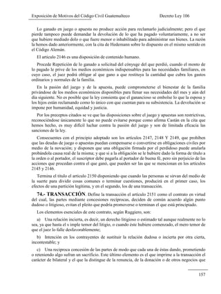 Exposición de Motivos del Código Civil Guatemalteco Decreto Ley 106
157
Lo ganado en juego o apuesta no produce acción para reclamarlo judicialmente; pero el que
pierde tampoco puede demandar la devolución de lo que ha pagado voluntariamente, a no ser
que hubiere mediado dolo o que fuere menor o inhabilitado para administrar sus bienes. La razón
la hemos dado anteriormente, con la cita de Hedemann sobre lo dispuesto en el mismo sentido en
el Código Alemán.
El articulo 2146 es una disposición de contenido humano.
Procede Repetición de lo ganado a solicitud del cónyuge del que perdió, cuando el monto de
lo pagado le prive de los medios económicos indispensables para las necesidades familiares, en
cuyo caso, el juez podrá obligar al que gano a que restituya la cantidad que cubra los gastos
ordinarios y normales de la familia.
En la pasión del juego y de la apuesta, puede comprometerse el bienestar de la familia
privándose de los medios económicos disponibles para llenar sus necesidades del mes y aún del
día siguiente. No es posible que la ley consienta que el ganancioso se embolse lo que la esposa y
los hijos están reclamando como lo único con que cuentan para su subsistencia. La devolución se
impone por humanidad, equidad y justicia.
Por los preceptos citados se ve que las disposiciones sobre el juego y apuestas son restrictivas,
reconociéndose únicamente lo que no puede evitarse porque como afirma Castán en la cita que
hemos hecho, es muy difícil luchar contra la pasión del juego y son de limitada eficacia las
sanciones de la ley.
Consecuentes con el principio adoptado son los artículos 2147, 2148 Y 2149, que prohíben
que las deudas de juego o apuestas puedan compensarse o convertirse en obligaciones civiles por
medio de la novación; y disponen que una obligación firmada por el perdidoso puede anularla
probándola causa real de la misma; y que si a la obligación se le hubiere dado la forma de título a
la orden o al portador, el suscriptor debe pagarla al portador de buena fé, pero sin perjuicio de las
acciones que procedan contra el que ganó, que pueden ser las que se mencionan en los artículos
2145 y 2146.
Termina el título el artículo 2150 disponiendo que cuando las personas se sirvan del medio de
la suerte para dividir cosas comunes o terminar cuestiones, producirá en el primer caso, los
efectos de una partición legítima, y en el segundo, los de una transacción.
74.- TRANSACCIÓN. Define la transacción el artículo 2151 como el contrato en virtud
del cual, las partes mediante concesiones recíprocas, deciden de común acuerdo algún punto
dudoso o litigioso, evitan el pleito que podría promoverse o terminan el que está principiado.
Los elementos esenciales de este contrato, según Ruggiero, son:
a) Una relación incierta, es decir, un derecho litigioso o estimado tal aunque realmente no lo
sea, ya que hasta el s imple temor del litigio, o cuando éste hubiere comenzado, el mero temor de
que el juez lo falle desfavorablemente;
b) Intención en los contrayentes de sustituir la relación dudosa o incierta por otra cierta,
incontestable; y
c) Una reciproca concesión de las partes de modo que cada una de éstas dando, prometiendo
o reteniendo algo sufran un sacrificio. Este último elemento es el que imprime a la transacción el
carácter de bilateral y el que la distingue de la renuncia, de la donación o de otros negocios que
 