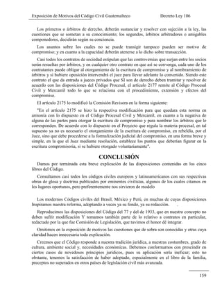Exposición de Motivos del Código Civil Guatemalteco Decreto Ley 106
159
Los primeros o árbitros de derecho, deberán sustanciar y resolver con sujeción a la ley, las
cuestiones que se sometan a su conocimiento; los segundos, árbitros arbitradores o amigables
componedores, decidirán según su conciencia.
Los asuntos sobre los cuales no se puede transigir tampoco pueden ser motivo de
compromiso; y en cuanto a la capacidad deberán atenerse a lo dicho sobre transacción.
Casi todos los contratos de sociedad estipulan que las controversias que surjan entre los socios
serán resueltas por árbitros, y en cualquier otro contrato en que así se convenga, cada uno de los
contratantes puede obligar al otorgamiento de la escritura de compromiso y al nombramiento de
árbitros y si hubiere oposición intervendrá el juez para llevar adelante lo convenido. Siendo este
contrato el que da entrada a jueces privados que SI son de derecho deben tramitar y resolver de
acuerdo con las disposiciones del Código Procesal, el artículo 2177 remite al Código Procesal
Civil y Mercantil todo lo que se relaciona con el procedimiento, extensión y efectos del
compromiso.
El artículo 2175 lo modificó la Comisión Revisora en la forma siguiente:
"En el artículo 2175 se hizo la respectiva modificación para que quedara esta norma en
armonía con lo dispuesto en el Código Procesal Civil y Mercantil, en cuanto a la negativa de
alguna de las partes para otorgar la escritura de compromiso y para nombrar los árbitros que le
corresponden. De acuerdo con lo dispuesto en el Proyecto que regula la materia procesal, en tal
supuesto ya no es necesario el otorgamiento de la escritura de compromiso, en rebeldía, por el
Juez, sino que debe procederse a la formalización judicial del compromiso, en una forma breve y
simple, en la que el Juez mediante resolución, establece los puntos que deberían figurar en la
escritura compromisoria, si se hubiere otorgado voluntariamente".
CONCLUSIÓN
Damos por terminada esta breve explicación de las disposiciones contenidas en los cinco
libros del Código.
Consultamos casi todos los códigos civiles europeos y latinoamericanos con sus respectivas
obras de glosa y doctrina publicados por eminentes civilistas, algunos de los cuales citamos en
los lugares oportunos, pero preferentemente nos sirvieron de modelo
Los modernos Códigos civiles del Brasil, México y Perú, en muchas de cuyas disposiciones
Inspiramos nuestra reforma, adoptando a veces ya su fondo, ya su redacción. .
Reproducimos las disposiciones del Código del 77 y del de 1933, que en nuestro concepto no
deben sufrir modificación Y tomamos también parte de lo relativo a contratos en particular,
redactado por la que fue Comisión de Legislación, que tuvimos el honor dé integrar.
Omitimos en la exposición de motivos las cuestiones que de sobra son conocidas y otras cuya
claridad hacen innecesaria toda explicación.
Creemos que el Código responde a nuestra tradición jurídica, a nuestras costumbres, grado de
cultura, ambiente social y, necesidades económicas. Debemos conformarnos con prescindir en
ciertos casos de novedosos principios jurídicos, pues su aplicación sería ineficaz; esto no
obstante, tenemos la satisfacción de haber adoptado, especialmente en el libro de la familia,
preceptos no superados en otros países de legislación civil más avanzada.
 