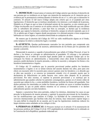 Exposición de Motivos del Código Civil Guatemalteco Decreto Ley 106
16
7.- DOMICILIO. Conservamos el sistema del Código anterior que declara el domicilio de
una persona por su residencia en un lugar con intención de mantenerse en él; intención que se
evidencia por la permanencia continua durante el término de un a 1 o, salvo que se demuestre lo
contrario. El artículo 32 del nuevo Código adopta este criterio que es el aceptado por otras
legislaciones. El domicilio que se instituye atendiendo a los intereses y actividades de la persona,
fijándolo en el lugar en que se tiene el principal asiento de los negocios, es otro sistema que el
Código involucraba con el anterior en un mismo artículo. Para dejar establecido que este último
sólo es subsidiario del primero, y para fijar bien su concepto, se declara que la residencia
habitual, que supone la intención, constituye el domicilio, aunque en artículo separado, que es el
34, se admite que el lugar o lugares donde una persona vive alternativamente o tiene ocupaciones
habituales en varios lugares, se considera domiciliada en cualquiera de ellos.
De manera que la doctrina del Código de 1933 no sufre modificación alguna en el fondo,
como tampoco lo relativo a domicilio legal y vecindad.
8.-AUSENCIA. Quedan perfectamente marcados los tres períodos que comprende esta
institución jurídica: declaración de ausencia, administración de los bienes por los parientes del
ausente y posesión.
Denunciada la ausencia y seguido el procedimiento que señala el Código Procesal, el juez la
declara y los bienes se entregan en administración al guardador. El cónyuge y los parientes
consanguíneos en el orden de sucesión legal pueden pedir en cualquier tiempo que se les
entreguen los bienes en administración; y transcurridos cinco años desde la declaración de
ausencia, podrá declararse la muerte presunta, a abrirse la sucesión y entregarse los bienes a los
herederos testamentarios o legales.
El Código del 33 establecía que la posesión provisional podían pedirla los herederos
testamentarios o legales si no se tenían noticias del ausente durante tres años, pero para este
efecto era necesario abrir la sucesión para conocer quienes eran los herederos y es absurdo que
se abra una sucesión y se conozca un testamento estando vivo el causante, puesto que la
declaratoria de fallecimiento no podía hacerse sino varios años después de la posesión
provisional. Por tales razones, se suprime la posesión provisional y se sustituye por la
administración que pueden solicitar los parientes consanguíneos, quienes en el mismo orden de
sucesión que ordena la ley, y como probables herederos, recibirán los bienes del guardador. Son
dichos parientes los interesados en cuidar los bienes que podrán ser suyos si resultan herederos
del causante, lo que no podrá saberse mientras no se conozca el testamento o se declare
judicialmente quienes son tales herederos.
Separar y caracterizar bien estos períodos, reducir los términos, determinar los casos en que
procede la declaratoria de muerte presunta y suprimir la posesión provisional de los herederos,
son las modificaciones que contiene el Código. La facilidad de las comunicaciones y los
servicios internacionales que facilitan toda clase de noticias, hace innecesario esperar largos a
1os para definir la situación de un ausente, por lo que las legislaciones modernas reducen los
largos términos antes señalados en los códigos civiles.
9.-PERSONAS JURÍDICAS. El Proyecto incluyó en el artículo 15 la enumeración de
las personas jurídicas del Código Civil de 1933 ampliándola de conformidad con lo ordenado en
la Constitución de la República, quedando redactado así:
 