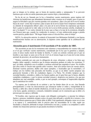 Exposición de Motivos del Código Civil Guatemalteco Decreto Ley 106
161
que se integra en la estirpe, que es honra de nuestros padres y antepasados Y es porvenir
luminoso que se abre en ancho panorama para vuestros hijos y descendientes.
No he de ser yo, llamado por la ley a formalizar vuestro matrimonio, quien implore del
Altísimo las bendiciones que abundantes derramará sobre vosotros en el templo; pero sí quien os
augure la felicidad a que por vuestras prendas sois acreedores. ¡Que a los pies de la novia rueden
haces de rosas! -como dijo el poeta-o ¡Que al paso de la novia surjan lirios tempranos ostentando
su clámide de transparente albura! ¡Que a los pies de la novia broten las esperanzas que hacen
fácil y grata la senda de la vida! ¡Que en la faz de la novia brille perenne estrella, irradiando la
paz y la alegría! Y vos varón, timonel de la nave que se hace a la mar de la existencia, dirigidlo
con firmeza para que, cuando los vendavales la azoten y el mar embravecido ponga a prueba
vuestra pericia, podáis decir: "Mi hogar limpio como el Arca de Dios; entre el oleaje".
NOTA: La alocución anterior, la redactó el licenciado Luis Beltranena Sinibaldi y con ligeras
modificaciones hechas con su autorización, la dejamos como apéndice de la celebración del
matrimonio.
Alocución para el matrimonio Civil acordada el 9 de octubre de 1883.
"Os encontráis en uno de los momentos más solemnes y trascendentales de vuestra vida, cual
es el en que verificáis vuestro matrimonio, considerado por la ley que lo garantiza y ampara,
como el único medio moral de fundar la familia, Y como un contrato solemne por el que un
hombre y una mujer se unen con el fin de vivir• en el mismo hogar en el seno de la más íntima
amistad, de procrear y de auxiliarse mutuamente.
"Habéis contraído por este acto la obligación de crear, alimentar y educar a los hijos que
tengáis; deber sagrado e instintivo que la misma naturaleza grabara en todos los corazones, Y
que, sin duda, cumpliréis con el cuidado y cariñosa solicitud que engendra el amor. No olvidéis
que ellos serán el vínculo más querido entre vosotros. Ante esos tiernos lazos de vuestro afecto,
dominad vuestras pasiones; dadles sólo sanos ejemplos, e inculcadles que la moralidad y el
trabajo son los timbres más preciados del hombre, ya que es un deber vuestro preparar una
generación honrada y feliz de ciudadanos dignos a la Patria. No olvidéis tampoco que la
sociedad bendice, considera y alaba a los buenos padres, por el gran bien que le hacen, dándole
cumplidos ciudadanos, y que la misma sociedad censura y desprecia con justicia a los que por
abandono por mal entendido, cariño, o por su mal ejemplo, corrompen el inapreciable depósito
que la naturaleza les confió.
"La esposa, por la dulzura de su carácter y por las demás dotes de su sex, ésta llamada
principalmente a evitar las desavenencias que amenacen turbar el orden y tranquilidad de la
familia; y debe dar y dará al marido obediencia, en todo lo que no sea contrario a la moralidad y
a las leyes, agrado, asistencia y consuelo, tratándolo siempre con la veneración que se debe a la
persona que nos apoya y defiende.
"El hombre, más vigoroso que la mujer, está obligado a protegerla y a ejecutar los trabajos
fuertes y penosos; tratándola siempre como a la parte más delicada y sensible de sí mismo y con
la benevolencia generosa que el fuerte debe al débil. Está igualmente obligada a tener en su casa
a su esposa y a, suministrarle todo lo preciso para las necesidades de la vida, según sus
facultades y situación, debiendo la mujer conformarse con ésta, y ayudar a su compañero a sufrir
entadas las situaciones penosas en que pueda encontrarse la familia.
 