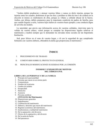 Exposición de Motivos del Código Civil Guatemalteco Decreto Ley 106
162
"Ambos debéis prudenciar y atenuar vuestras faltas; y nunca os diréis injurias, porque las
injurias entre los casados, deshonran al que las dice y prueban su falta de tino o de cordura en la
elección ni menos os maltratareis de obra, porque es villano y cobarde abusar de la fuerza.
Ambos, por último, debéis prepararos para la importante condición de padres de familia, para
que cuando lleguéis a serlo, vuestros hijos hallen en vosotros buen ejemplo y una conducta digna
de servirles de modelo.
La autoridad, que previa una información acerca de vuestras calidades, interviene para la
validez de vuestro enlace, velará porque se cumplan las disposiciones legales relativas al
matrimonio y medirá siempre que lo demanden las elevadas miras sociales de tan Importante
Institución.
Sed, pues felices en el seno de vuestro hogar, e id con la seguridad de que cumpliendo
fielmente con vuestros deberes, obtendréis la dicha que proporciona el matrimonio."
ÍNDICE
I. PROCEDIMIENTO DE TRABAJO
II. COMENTARIO SOBRE EL PROYECTO EN GENERAL
III. PRINCIPALES MODIFICACIONES SUGERIDAS POR LA COMISIÓN
INFORME Y EXPOSICIÓN DE MOTIVOS
DEL CÓDIGO CIVIL
LIBRO I. DE LAS PERSONAS Y DE LA FAMILIA
1. Principio de la personalidad
2. Personas que nacen en un mismo parto
3. Conmoriencia
4. Nombre de la persona
5. Cambio de nombre
6. Incapacidad
7. Domicilio
8. Ausencia
9. Personas jurídicas
(TITULO II. Del Matrimonio)
10. Disposiciones generales
11. Impedimentos
12. Celebración del matrimonio
13. Deberes y derechos que nacen del matrimonio
14. Régimen económico del matrimonio.
15. Insubsistencia y nulidad del matrimonio
16. De la separación y del divorcio.
17. Efectos de la separación y del divorcio
18. De la unión de hecho
19. Del parentesco
 
