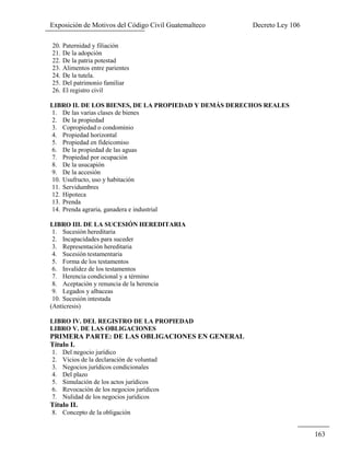 Exposición de Motivos del Código Civil Guatemalteco Decreto Ley 106
163
20. Paternidad y filiación
21. De la adopción
22. De la patria potestad
23. Alimentos entre parientes
24. De la tutela.
25. Del patrimonio familiar
26. El registro civil
LIBRO II. DE LOS BIENES, DE LA PROPIEDAD Y DEMÁS DERECHOS REALES
1. De las varias clases de bienes
2. De la propiedad
3. Copropiedad o condominio
4. Propiedad horizontal
5. Propiedad en fideicomiso
6. De la propiedad de las aguas
7. Propiedad por ocupación
8. De la usucapión
9. De la accesión
10. Usufructo, uso y habitación
11. Servidumbres
12. Hipoteca
13. Prenda
14. Prenda agraria, ganadera e industrial
LIBRO III. DE LA SUCESIÓN HEREDITARIA
1. Sucesión hereditaria
2. Incapacidades para suceder
3. Representación hereditaria
4. Sucesión testamentaria
5. Forma de los testamentos
6. Invalidez de los testamentos
7. Herencia condicional y a término
8. Aceptación y renuncia de la herencia
9. Legados y albaceas
10. Sucesión intestada
(Anticresis)
LIBRO IV. DEL REGISTRO DE LA PROPIEDAD
LIBRO V. DE LAS OBLIGACIONES
PRIMERA PARTE: DE LAS OBLIGACIONES EN GENERAL
Título I.
1. Del negocio jurídico
2. Vicios de la declaración de voluntad
3. Negocios jurídicos condicionales
4. Del plazo
5. Simulación de los actos jurídicos
6. Revocación de los negocios jurídicos
7. Nulidad de los negocios jurídicos
Título II.
8. Concepto de la obligación
 