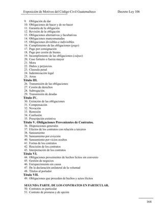 Exposición de Motivos del Código Civil Guatemalteco Decreto Ley 106
164
9. Obligación de dar
10. Obligaciones de hacer y de no hacer
11. Garantía de la obligación
12. Revisión de la obligación
13. Obligaciones alternativas y facultativas
14. Obligaciones mancomunadas
15. Obligaciones divisibles e indivisibles
16. Cumplimiento de las obligaciones (pago)
17. Pago por consignación
18. Pago por cesión de bienes
19. Incumplimiento de las obligaciones (culpas)
20. Caso fortuito o fuerza mayor
21. Mora
22. Daños y perjuicios.
23. Clausula penal
24. Indemnización legal
25. Arras
Título III.
26. Transmisión de las obligaciones
27. Cesión de derechos
28. Subrogación.
29. Transmisión de deudas
Título IV.
30. Extinción de las obligaciones
31. Compensación
32. Novación
33. Remisión
34. Confusión
35. Prescripción extintiva
Título V. Obligaciones Provenientes de Contratos.
36. Disposiciones generales
37. Efectos de los contratos con relación a terceros
38. Saneamiento
39. Saneamiento por evicción
40. Saneamiento por vicios ocultos
41. Forma de los contratos
42. Rescisión de los contratos
43. Interpretación de los contratos
Título VI.
44. Obligaciones provenientes de hechos lícitos sin convenio
45. Gestión de negocios
46. Enriquecimiento sin causa
47. De la declaración unilateral de la voluntad
48. Títulos al portador
Título VII.
49. Obligaciones que proceden de hechos y actos ilícitos
SEGUNDA PARTE. DE LOS CONTRATOS EN PARTICULAR.
50. Contratos en particular
51. Contrato de promesa y de opción
 