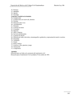 Exposición de Motivos del Código Civil Guatemalteco Decreto Ley 106
165
52. Promesa
53. Mandato
54. Opción
55. Sociedad
Contratos Traslativos de dominio.
56. Compraventa
57. Compraventa con reserva de, dominio
58. Permuta
59. Donación entre vivos
60. Arrendamiento
61. Préstamo
62. Contrato de mutuo
63. Comodato
64. Deposito
65. Obra o empresa
66. Servicios profesionales
67. Contrato de edición
68. Difusión por radio, televisión, cinematografía o grabación y representación teatral o escénica
69. Hospedaje
70. Transporte
71. Fianza
72. Renta vitalicia
73. Loterías y rifas, apuestas y juego
74. Transacción
75. Compromiso.
Apéndice.
Alocución para ser leída en la ceremonia del matrimonio civil
Alocución para el matrimonio Civil acordada el 9 de octubre de 1883.
 