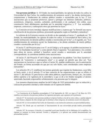 Exposición de Motivos del Código Civil Guatemalteco Decreto Ley 106
17
Son personas jurídicas: lo El Estado, las municipalidades, las iglesias de todos los cultos, la
Universidad de San Carlos, los establecimientos de asistencia social y las demás instituciones,
corporaciones y fundaciones de carácter público creados o reconocidos por la ley; 2º Las
asociaciones que se proponen promover, ejercer y proteger sus intereses sindicales, políticos,
económicos, religiosos, sociales, culturales, profesionales o de cualquier otro orden, cuya
constitución fuere debidamente aprobada por la autoridad respectiva; y 3º Las sociedades,
empresas, consorcios y cualesquiera otras que permitan las leyes.8
La Comisión revisora introdujo algunas modificaciones y expresa que "se formuló una nueva
clasificación de las personas jurídicas, procurando agruparlas según su finalidad y naturaleza".
La reforma de la Comisión consiste en dividir en dos apartados el inciso 1º, quedando así: "El
Estado, las municipalidades, las iglesias de todos los cultos, la Universidad de San Carlos y las
demás instituciones de derecho público creadas o reconocidas por la ley"; y el segundo, así: "Los
establecimientos de asistencia social, las fundaciones y las demás entidades de interés público
creadas o reconocidas por la Ley".
El inciso 2º, del Proyecto pasa a ser 3º, en el Código y se le agrega a la palabra asociaciones la
frase "sin finalidades lucrativas" y como párrafo final el siguiente: "Los patronatos y los comités
para obras de recreo, utilidad o beneficio social creados o autorizados por la autoridad
correspondiente, se consideran también como asociaciones.
Al inciso 3º, del Proyecto 4º del Código, se intercalaron las palabras "con fines lucrativos",
después de "consorcios y cualesquiera otras" y se agregó un párrafo que dice así: "Las
asociaciones no lucrativas a que se refiere el inciso 30., podrán establecerse, con la autorización
del Estado, en forma accionada sin que por ese solo hecho, sean consideradas como empresas
mercantiles".
Los artículos 20 y 21 establecen las normas generales que regulan las fundaciones, cuya falta
se hacía sentir, y en el artículo 23 se hace mención de las organizaciones a que se refiere el
inciso 3º, del artículo 15, para llevar a cabo obras públicas, exposiciones, festejos, etc., las cuales
deben sujetarse a la vigilancia de la autoridad y a que se dé a los fondos recogidos el destino
autorizado, haciendo responsables solidariamente a las personas que lo integren.
Las restantes disposiciones amplían las del Código de 1933 procurándose que su redacción y
colocación presenten claridad y estén tratadas con la separación debida.
8
La Constitución de la República promulgada el 15 de Septiembre de 1965, en vigor el 5 de Mayo de 1933,
establece con relación a las personas jurídicas los siguientes preceptos, que copiamos en lo pertinente:
Artículo 67. Se reconocen como personas jurídicas la Iglesia Católica y las de los otros cultos, y podrán adquirir
y poseer bienes y disponer de ellos siempre que los destinen a fines religiosos, de asistencia social o de educación.
Artículo 99. La Universidad de San Carlos de Guatemala es una institución autónoma con personalidad jurídica.
Articulo 102. Desde que sea autorizado el funcionamiento de una universidad privada tendría personalidad
jurídica.
Artículo 147. Se reconoce el derecho a la seguridad social para beneficio de los habitantes de la república. Su
régimen se instituye en forma nacional, Unitaria y obligatoria y lo aplicará una entidad descentralizada con
personalidad jurídica.
 