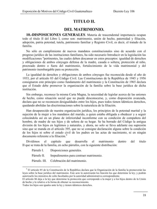 Exposición de Motivos del Código Civil Guatemalteco Decreto Ley 106
18
TITULO II.
DEL MATRIMONIO.
10.-DISPOSICIONES GENERALES. Materia de trascendental importancia ocupan
todo el título II del Libro I, como son: matrimonio, unión de hecho, paternidad y filiación,
adopción, patria potestad, tutela, patrimonio familiar y Registro Civil, es decir, el tratado de la
familia.
No sólo en cumplimiento de nuevos mandatos constitucionales sino de acuerdo con el
progreso jurídico de las instituciones familiares, ha sido necesario Introducir en la legislación las
modificaciones "pertinentes, las cuales deben descansar en estos preceptos: igualdad de derechos
y obligaciones de ambos cónyuges defensa de la madre, casada o soltera¡ protección al niño,
procreado dentro o fuera del matrimonio, fortalecimiento de la vida matrimonial y del
patrimonio inembargable para su protección.
La igualdad de derechos y obligaciones de ambos cónyuges fue reconocida desde el año de
1933, por el artículo 83 del Código Civil. Las Constituciones de la República de 1945 y 1956
consignaron este principio como fundamento del matrimonio y la Constitución de 1965 declara
que el Estado debe promover la organización de la familia sobre la base jurídica de dicha
institución.
Sin embargo, reconoce la misma Carta Magna, la necesidad de legislar acerca de las uniones
de hecho, como situación social que no puede desconocerse, y, como disposición avanzada,
declara que no se reconocen desigualdades entre los hijos, pues todos tienen Idénticos derechos,
quedando abolidas las discriminaciones sobre la naturaleza de la filiación.
Han desaparecido de nuestra organización jurídica, los principios de la potestad marital y la
sujeción de la mujer a los mandatos del marido, a quien estaba obligada a obedecer y a seguir
colocándola así en un plano de inferioridad inconforme con su condición de compañera del
hombre, de madre de sus hijos y de señora de su hogar. Se ha borrado del Código la antigua
división de los hijos en legítimos y naturales, y ahora, no solo se lleva adelante esa supresión
sino que se manda en el artículo 395, que no se consigne declaración alguna sobre la condición
de los hijos ni sobre el estado civil de los padres en las actas de nacimiento, ni en ningún
documento referente a la filiación.9
Dividimos el capítulo que desarrolla el matrimonio dentro del titulo
II que se trata de la familia, en ocho párrafos, con la siguiente distribución:
Párrafo I. Disposiciones generales.
Párrafo II. Impedimentos para contraer matrimonio.
Párrafo. III. Celebración del matrimonio.
9
El artículo 85 de la Constitución de la República declara que la Organización de la familia la promoverán las
leyes sobre la base jurídica del matrimonio. Este acto lo autorizarán los función los que determine la ley; y podrán
autorizarlo los ministros de culto facultados por la autoridad administrativa correspondiente.
El artículo 86 deja a la ley que determine la protección que corresponde a la mujer y a los hijos dentro de la Unión
de hecho y lo relativo a la forma de obtener su reconocimiento.
Todos los hijos son iguales ante la ley y tienen idénticos derechos.
 