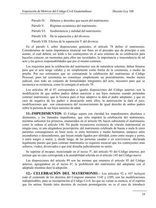 Exposición de Motivos del Código Civil Guatemalteco Decreto Ley 106
19
Párrafo IV. Deberes y derechos que nacen del matrimonio.
Párrafo V. Régimen económico del matrimonio.
Párrafo VI. Insubsistencia y nulidad del matrimonio.
Párrafo VII. De la separación y del divorcio.
Párrafo VIII. Efectos de la separación Y del divorcio.
En el párrafo I, sobre disposiciones generales, el artículo 78 define el matrimonio.
Consideramos de suma importancia enunciar sus fines en el precepto que da principio a este
asunto, el cual deberá, ser leído a los contrayentes en el acto solemne de su celebración para
hacerles conocer, en momentos para ellos tan recordados, la importancia y trascendencia de tal
acto y las graves responsabilidades que por el mismo contraen.
Los requisitos para la celebración del matrimonio son de naturaleza solemne, deben llenarse
para que el acto tenga validez y no simplemente como forma de la ceremonia, o medio de
prueba. Por eso estimamos que no corresponde la celebración del matrimonio al Código
Procesal, pues tal ceremonia no constituye simplemente un procedimiento, mucho menos
judicial, sino todo un conjunto de formalidades integrantes del acto, necesario para que se
reconozca su existencia, como lo consigna el artículo 79.
Los artículos 80 al 87 corresponden a iguales disposiciones del Código anterior, con la
modificación de que ambos padres deben autorizar a sus hijos menores cuando pretendan
contraer matrimonio; que la licencia para el hijo adoptivo la dará el padre adoptante, y que en
caso de negativa de los padres o desacuerdo entre ellos, la autorización la dará el juez;
modificaciones que son consecuencia del reconocimiento de igual derecho de ambos padres
sobre la persona de sus hijos menores de edad.
11.-IMPEDIMENTOS. El Código separa con claridad los impedimentos absolutos o
dirimentes, y los llamados impedientes, que sólo impiden la celebración del matrimonio,
mientras subsisten los primeros, enumerados en el artículo 88, hacen subsistente el matrimonio,
como lo ordena el artículo 144. No puede reconocerse existencia de vínculo matrimonial en
ningún caso, ni aún alegándose prescripción, del matrimonio celebrado de buena o mala fe entre
parientes consanguíneos en línea recta, ni entre hermanos o medio hermanos; tampoco entre
ascendientes o descendientes, que hayan estado ligados por afinidad, como entre suegra y yerno,
o entre suegro y nuera; y, desde luego, de las personas casadas o en convivencia declarada
legalmente puesto que para contraer matrimonio es requisito esencial que los contrayentes sean
solteros, viudos, divorciados o que esté disuelta judicialmente su unión.
Se suprime al incapaz, mencionado en el inciso 5º, del artículo 93 del Código anterior, por
estimar que su caso corresponde a la anulabilidad referida en el artículo 145 del Código nuevo.
Las disposiciones del artículo 89 son las mismas que enumera el artículo 95 del Código
anterior, agregándose en el inciso 6º, la prohibición del matrimonio del adoptante con el
adoptado mientras dure la adopción.
12.- CELEBRACIÓN DEL MATRIMONIO.-- Los artículos 92 a 107 incluyen
todo el contenido de los decretos del Congreso números 1145 y 1289, con las modificaciones
indispensables, para su incorporación al Código Civil, las que no varían su esencia, ni el espíritu
que los anima. Siendo tales decretos de reciente promulgación, no es el caso de introducir
 