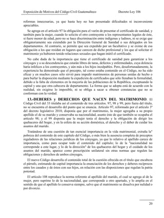 Exposición de Motivos del Código Civil Guatemalteco Decreto Ley 106
20
reformas innecesarias, ya que hasta hoy no han presentado dificultades ni inconveniente
apreciables.
Se agrega en el artículo 97 la obligación para el varón de presentar el certificado de sanidad, y
también para la mujer, cuando lo solicite el otro contrayente a los representantes legales de éste,
si fuere menor de edad, pero no se hace discriminación entre indígenas y ladinos, ni se exige que
obligatoriamente sea extendido por la Dirección General de Sanidad o sus delegados en los
departamentos. Al contrario, se permite que sea expedido por un facultativo y se exime de esa
obligación a los que residan en lugares que carecen de dicho profesional y los que al solicitar el
matrimonio ya hubieren tenido relaciones sexuales que hagan inútil el certificado.
No cabe duda de la importancia que tiene el certificado de sanidad para garantizar a los
cónyuges y a su descendencia que estarán libres de taras, defectos y enfermedades, cuya dolencia
haría infelices a los contrayentes, y aún más a los hijos inculpables. Pero, desafortunadamente, la
experiencia ha demostrado que el precepto, tal como estaba contenido en el Código, no ha sido
eficaz y en muchos casos sólo sirvió para impedir matrimonios de personas unidas de hecho o
para burlar la disposición mediante la expedición de certificados que sólo llenaban la formalidad,
debido a la falta de elementos en la mayoría de las poblaciones de la República, exceptuando la
capital y una que otra cabecera de departamento. La forma que se adopta está de acuerdo con la
realidad, sin exigirse lo imposible, ni se obliga a sacar u obtener constancias que no se
conforman con la verdad.
13.-DEBERES y DERECHOS QUE NACEN DEL MATRIMONIO. El
Código Civil del 33 titulaba así el contenido de tres artículos. 97, 98 y 99, pero fuera del título,
no se encuentra el desarrollo del punto que se enuncia. Artículo 97, reformado por el artículo 3º
del decreto legislativo 2010, disponía que por el matrimonio, la mujer agregaba a su propio
apellido el de su marido y conservaba su nacionalidad, asunto éste de que también se ocupaba el
artículo 98; y el 99 disponía que la mujer tenía el derecho y la obligación de dirigir los
quehaceres del hogar, y en la esfera de su acción doméstica, el derecho y el deber de cuidar los
asuntos del marido.
Tratándose de una cuestión de tan esencial importancia en la vida matrimonial, extraña la"
pobreza del contenido de este capítulo del Código, o más bien la ausencia completa de preceptos
reguladores de las relaciones jurídicas de los cónyuges, ya que lo relativo al apellido carece de
importancia, como para ocupar todo el contenido del capítulo; lo de la "nacionalidad no
corresponde a este lugar, y lo de la dirección" de los quehaceres del hogar y el cuidado de los
asuntos del marido, aparece como prescripción unilateral sin otras normas que regulen las
obligaciones y derechos de ambos cónyuges,
El nuevo Código desarrolla el contenido total de la cuestión ofrecida en el título que encabeza
el párrafo, estimando de capital importancia la enunciación de los derechos y deberes recíprocos
entre los casados y de éstos con sus hijos, en relación con las disposiciones que regulan la patria
potestad.
El artículo 108 reproduce la norma referente al apellido del marido, el cual se agrega al de la
mujer, pero suprime lo de la nacionalidad, que corresponde a otro apartado, y lo amplía en el
sentido de que el apellido lo conserva siempre, salvo que el matrimonio se disuelva por nulidad o
por divorcio.
 