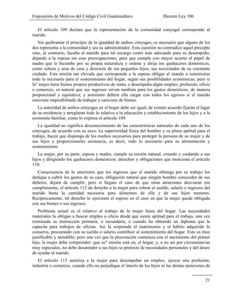 Exposición de Motivos del Código Civil Guatemalteco Decreto Ley 106
21
El artículo 109 declara que la representación de la comunidad conyugal corresponde al
marido.
Sin quebrantar el principio de la igualdad de ambos cónyuges, es necesario que alguno de los
dos represente a la comunidad y sea su administrador. Esta cuestión no contradice aquel precepto
sino, al contrario, faculta al marido para tal encargo como más adecuado para su desempeño,
dejando a la esposa sin esas preocupaciones, para que cumpla con mayor acierto el papel de
madre que le Incumbe por su propia naturaleza y ordene y dirija los quehaceres domésticos,
como señora y ama de casa y directora de sus pequeños hijos, tan necesitados de su constante
cuidado. Esta misión tan elevada que corresponde a la esposa obligar al mando a suministrar
todo lo necesario para el sostenimiento del hogar, según sus posibilidades económicas; pero si
la" mujer tiene bienes propios productivos de renta, o desempeña algún empleo, profesión, oficio
o comercio, es natural que sus ingresos sirvan también para los gastos domésticos, de manera
proporcional y equitativa; y asimismo deberá ella cargar con todos los egresos si el marido
estuviere imposibilitado de trabajar y careciere de bienes.
La autoridad de ambos cónyuges en el hogar debe ser igual; de común acuerdo fijarán el lugar
de su residencia y arreglaran todo lo relativo a la educación y establecimiento de los hijos y a la
economía familiar, como lo expresa el artículo 109.
La igualdad no significa desconocimiento de las características naturales de cada uno de los
cónyuges, de acuerdo con su sexo. La superioridad física del hombre y su plena aptitud para el
trabajo, hacen que disponga de los medios necesarios para proteger la persona de su mujer y de
sus hijos y proporcionarles asistencia, es decir, todo lo necesario para su alimentación y
sostenimiento.
La mujer, por su parte, esposa y madre, cumple su misión natural, criando y cuidando a sus
hijos y dirigiendo los quehaceres domésticos; derechos y obligaciones que menciona el artículo
110.
Consecuencia de lo anteriores que los ingresos que el marido obtenga por su trabajo los
dedique a cubrir los gastos de su casa, obligación natural que ningún hombre conocedor de sus
deberes, dejará de cumplir; pero sí llegare el caso de que otras atenciones desviaran ese
cumplimiento, el artículo 112 da derecho a la mujer para cobrar el sueldo, salarlo o ingresos del
marido hasta la cantidad necesaria para alimentos de ella y de sus hijos menores.
Recíprocamente, tal derecho lo ejercitara el esposo en el caso en que la mujer quede obligada
con sus bienes o sus ingresos.
Problema actual es el relativo al trabajo de la mujer fuera del hogar. Las necesidades
materiales la obligan a buscar empleo u oficio desde que siente aptitud para el trabajo, una vez
terminada su instrucción primaria, o secundaria, o cuando ha obtenido un diploma que la
capacita para trabajos de oficina. Así la sorprende el matrimonio y el hábito adquirido lo
conserva, procurando con su sueldo o salario contribuir al sostenimiento del hogar. Esto es muy
justificable y atendible; pero una vez que la procreación comienza con el nacimiento del primer
hijo, la mujer debe comprender: que su" misión está en, el hogar, y, a no ser por circunstancias
muy especiales, no debe desatender a sus hijos so pretexto de necesidades personales y del deseo
de ayudar al marido.
El artículo 113 autoriza a la mujer para desempeñar un empleo, ejercer una profesión,
industria o comercio, cuando ello no perjudique el interés de los hijos ni las demás atenciones de
 