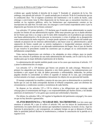Exposición de Motivos del Código Civil Guatemalteco Decreto Ley 106
23
evidente que -queda burlado el derecho de la mujer Y frustrado el propósito de la ley. Sin
embargo, este párrafo del artículo 131 quedó anulado por el artículo 70 de la Constitución que en
lo conducente dice: "En el régimen económico del matrimonio o de la unión de hecho, cada
cónyuge o conviviente tiene la libre disposición de los bienes que se encuentren inscritos a su
nombre en los registros públicos, salvo las limitaciones que expresamente consten en las
inscripciones de cada bien. En todo caso, las cónyuges o convivientes responderán entre sí por la
disposición que hicieren de los bienes comunes".
Los artículos 131 primer párrafo y 132 declaran que el marido como administrador no puede
exceder los límites de una administración regular. Debe tener presente que no es dueño absoluto
de los bienes que tiene a su cargo y por lo tanto debe manejarlos con la prudencia que aconseja
una buena administración a fin de procurar su incremento y evitar el peligro de su desaparición
como consecuencia de malos negocios. La mujer puede oponerse a cualquier acto del mando que
redunde en perjuicio de tos intereses administrados y aún hacer cesar su .administración y pedir
separación de bienes cuando por su notoria negligencia o incapacidad amenaza arruinar el
patrimonio común, o no provee a un adecuado mantenimiento del hogar, Sera el juez de familia
el que resuelva lo procedente cuando las cuestiones que se pongan en su conocimiento sean
debidamente comprobadas.
Estas nuevas disposiciones son similares a las adoptadas en otros códigos, pues no puede
tener otra solución el problema de una mala administración del marido, con lo cual la ley da los
medios para que la mujer defienda el patrimonio de la familia.
La administración del marido también puede cesar en los casos que menciona el artículo. 115
y pasar la administración a la mujer.
Los artículos 127 y 129 declaran qué bienes son propios de cada cónyuge. Menciona el
primero los adquiridos por herencia, donación u otro título gratuito y las indemnizaciones por
accidentes o por seguro de vida, de daños personales o enfermedades, deducidas, las primas
pagadas durante la comunidad; se refiere el segundo el manejo de la casa, que corresponde
exclusivamente a la mujer, exceptuándose únicamente los objetos de uso personal del marido.
El menaje comprende los muebles y enseres de una casa, pero su determinación es cuestión de
hecho que en caso de duda corresponde declarar al tribunal competente, pues son distintas las
circunstancias y condiciones sociales y económicas de cada familia.
Se dispone en los artículos 135 a 138 lo relativo a las obligaciones que contraiga cada
cónyuge para el sostenimiento del hogar, a sus responsabilidades por hechos ilícitos, a las deudas
anteriores al matrimonio Y a los gastos que ocurran por enfermedad y funerales.
Por último, los artículos 140 a 143 regulan la liquidación del patrimonio conyugal y los casos
en que no hay derecho a gananciales.
15.-INSUBSISTENCIA y NULIDAD DEL MATRIMONIO. Los tres casos que
enumera el artículo 88, a que se refiere el artículo 144, son los únicos de insubsistencia del
matrimonio, los cuales derivan de uniones que reprueban la naturaleza, la moral y la ley. Aquí no
funciona la prescripción y, por consiguiente, en cualquier tiempo en que se denuncie el hecho,
debe la autoridad judicial declarar la insubsistencia y ordenar la cancelación de la partida en el
registro Civil.
 
