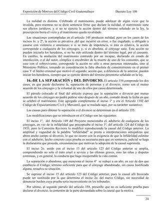 Exposición de Motivos del Código Civil Guatemalteco Decreto Ley 106
24
La nulidad es distinta. Celebrado el matrimonio, puede adolecer de algún vicio que lo
invalida, pero mientras no se dicte sentencia firme que declare la nulidad, el matrimonio surte
sus efectos jurídicos; y si no se ejercita la acción dentro del término señalado en la ley, la
prescripción borra el vicio y el matrimonio queda revalidado.
Las situaciones contempladas en el artículo 145 producen nulidad, pero en los casos de los
incisos lo. y 2º, la acción es privativa ,del que incurrió en error, o fue engañado, u obligado a
casarse con violencia o amenazas; o si se trata de impotencia, si ésta es relativa, la acción
corresponde a cualquiera de los cónyuges, y, si es absoluta, al cónyuge sano. Esta acción no
pueden iniciarla los herederos, si no ha sido utilizada dentro del término legal, por el causante.
En cambio, la anulación del matrimonio contraído por un incapaz, declarado en estado de
interdicción, o el del autor, cómplice o encubridor de la muerte de uno de los consortes, que se
case con el sobreviviente, corresponde la acción no sólo a otras personas interesadas, sino al
Ministerio Público, tomando en consideración la falta absoluta de consentimiento en el primer
caso Y el hecho criminal que motivó el segundo; acción que, a diferencia de la anterior, pueden
iniciar los herederos, siempre que se ejercite dentro del término perentorio señalado en la ley.
16.-DE LA SEPARACIÓN y DEL DIVORCIO. El artículo 154 comprende los dos
casos, en que puede declararse la, separación de personas y el divorcio, como son el mutuo
acuerdo de los cónyuges y la voluntad de uno de ellos por causa determinada.
El párrafo colocado al final del artículo expresa que la separación o divorcio por mutuo
acuerdo de los cónyuges no podrá pedirse sino después de un año, contado desde la fecha en que
se celebró el matrimonio. Este agregado complementa el inciso 1º y era el Articulo 1102 del
Código de Enjuiciamiento Civil y Mercantil, que se traslada aquí, por su sustantivo.
Las causas para obtener la separación o el divorcio se determinan en el artículo 155.
Las modificaciones que se introducen en el Código son las siguientes:
El inciso 1º, del Artículo 149 del Proyecto mencionaba el, adulterio de cualquiera de los
cónyuges, en vez de la infidelidad que preceptuaba el inciso 1º, del artículo 124 del Código de
1933, pero la Comisión Revisora lo modificó reproduciendo la causal del Código anterior. La
amplitud y vaguedad de la palabra "infidelidad" se presta a interpretaciones antojadizas que
abren ancho campo al divorcio, lo que no ocurre con la exigencia de que la Infidelidad culmine
con el adulterio, hecho concreto cuya prueba es necesaria para que en sentencia, judicial se haga
la declaratoria que proceda, circunstancias que motivan la adopción de la causal suprimida.
El inciso 2o. unido con el inciso 13 del articulo 123 del Código anterior se amplia,
comprendiendo no solo el trato cruel o sevicia y las ofensas graves, sino las riñas y disputas
continuas, y en general, la conducta que haga insoportable la vida común.
La separación o abandono, que menciona el inciso 4º se reduce a un año, en vez de dos que
establecía el Código, término suficiente para que el cónyuge abandonado, sin causa Justificada
alguna, resuelva su situación.
Se suprime el inciso 15 del artículo 123 del Código anterior, pues la causal allí Invocada
puede ser sustituida por la que determina el inciso 2o. del nuevo Código, sin necesidad de
denunciar hechos cuya prueba seria inconveniente en los tribunales.
Por ultimo, el segundo párrafo del artículo 158, prescribe que no es suficiente prueba para
declarar el divorcio, la contestón de la parte demandada sobre la causal que la motiva.
 