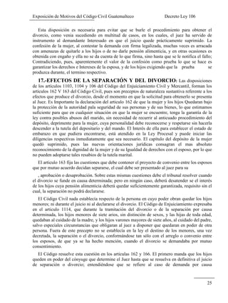 Exposición de Motivos del Código Civil Guatemalteco Decreto Ley 106
25
Esta disposición es necesaria para evitar que se burle el procedimiento para obtener el
divorcio, como venia sucediendo en multitud de casos, en los cuales, el juez ha servido de
instrumento al demandante Interesado en que el juicio quede prácticamente suprimido. La
confesión de la mujer, al contestar la demanda con firma legalizada, muchas veces es arracada
con amenazas de quitarle a los hijos o de no darle pensión alimenticia, y en otras ocasiones es
obtenida con engaño y ella no se da cuenta de lo que firma, sino hasta que se le notifica el fallo;
Contradiciendo, pues, aparentemente el valor de la confesión como prueba lo que se hace es
garantizar los derechos e Intereses de la esposa, y de los hijos exigiendo que la prueba se
produzca durante, el termino respectivo.
17.-EFECTOS DE LA SEPARACIÓN Y DEL DIVORCIO: Las disposiciones
de los artículos 1103, 1104 y 106 del Código del Enjuiciamiento Civil y Mercantil, forman los
artículos 162 V 163 del Código Civil, pues son preceptos de naturaleza sustantiva referente a los
efectos que produce el divorcio, desde el momento en que la solicitud para obtenerlo se presenta
al Juez. Es Importante la declaración del articulo 162 de que la mujer y los hijos Quedaran bajo
la protección de la autoridad pala seguridad de sus personas y de sus bienes, lo que estimamos
suficiente para que en cualquier situación en que la mujer se encuentre, tenga la garantía de la
ley contra posibles abusos del marido, sin necesidad de recurrir al anticuado procedimiento del
depósito, deprimente para la mujer, cuya personalidad debe reconocerse y respetarse sin hacerla
descender a la tutela del depositario y del mando. El Interés de ella para establecer el estado de
embarazo en que pudiera encontrarse, está atendido en la Ley Procesal y puede iniciar las
diligencias respectivas inmediatamente que sea necesario. El capítulo del depósito de la mujer
quedó suprimido, pues las nuevas orientaciones jurídicas consagran el mas absoluto
reconocimiento de la dignidad de la mujer y de su Igualdad de derechos con el esposo, por lo que
no pueden adoptarse tales resabios de la tutela marital.
El articulo 163 fija las cuestiones que debe contener el proyecto de convenio entre los esposos
que por mutuo acuerdo decidan separarse, el cual debe ser presentado al juez para su
, aprobación o desaprobación. Sobre estas mismas cuestiones debe el tribunal resolver cuando
el divorcio se funde en causa determinada; pero en ningún caso, deberá desatender se el interés
de los hijos cuya pensión alimenticia deberá quedar suficientemente garantizada, requisito sin el
cual, la separación no podrá declararse.
El Código Civil nada establecía respecto de la persona en cuyo poder obran quedar los hijos
menores; ni durante el juicio ni al declararse el divorcio. El Código de Enjuiciamiento expresaba
en el articulo 1114, que durante la tramitación del divorcio o de la separación por causa
determinada, los hijos menores de siete arios, sin distinción de sexos, y las hijas de toda edad,
quedaban al cuidado de la madre, y los hijos varones mayores de siete años, al cuidado del padre,
salvo especiales circunstancias que obligaran al juez a disponer que quedaran en poder de otra
persona. Fuera de este precepto no se establecía en la ley el destino de los menores, una vez
decretada, la separación o el divorcio, conformándose tan sólo con el arreglo o convenio entre
los esposos, de que ya se ha hecho mención, cuando el divorcio se demandaba por mutuo
consentimiento.
El Código resuelve esta cuestión en los articulas 162 y 166. El primero manda que los hijos
queden en poder del cónyuge que determine el Juez hasta que se resuelva en definitiva el juicio
de separación o divorcio; entendiéndose que se refiere al caso de demanda por causa
 