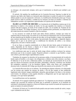 Exposición de Motivos del Código Civil Guatemalteco Decreto Ley 106
27
su cónyuge y de conservarlo siempre, salvo que el matrimonio se disuelva por nulidad o por
divorcio".
El artículo 166 también fue modificado por la Comisión Revisora. Suprime la edad de los
menores que había sido fijada en el proyecto para determinar en poder de quién de los padres
debían quedar en caso de separación o divorcio. La modificación introducida aclara que "el juez
podrá resolver sobre la custodia y cuidado de los menores con base en estudios e informes de
trabajadores sociales o de organismos especializados en la protección de menores.
18.-DE LA UNIÓN DE HECHO. La Constitución de la República expresa que la ley
determina lo relativo a las uniones de hecho. La ley que regulaba esta materia es el decreto
número 444 del Congreso, de fecha 29 de octubre de 1947, con el nombre de "Estatuto de las
Uniones de Hecho". El Código incorpora, con las modificaciones pertinentes, las disposiciones
del citado decreto de carácter sustantivo, Que las sustituye.
La ley reconoce un estado de hecho para darle efectos jurídicos, siempre que reúna los
requisitos Que la misma exige. Esa unión no es otra forma de matrimonio sino el reconocimiento
de una situación que ha durado no menos de tres años, en la que hombre y mujer, con capacidad
para contraer matrimonio, han vivido juntos, han procreado, han trabajado y adquirido algunos
bienes, por lo que es de justicia que se establezcan los derechos de ambos y sus mutuas
obligaciones, tal como si fueran casados.
Si así no fuera, se seguiría consintiendo en el abuso del más fuerte, quien al terminar esa
unión, dispondría de los bienes y dejaría en el mayor desamparo al cónyuge con cuya
colaboración logró formar el pequeño capital.
Las condiciones para que la unión de hecho tenga efectos jurídicos excluyen las uniones
delictuosas que la ley no puede aceptar. Requisito primero y esencial es que hombre y mujer
sean solteros, para Que tengan capacidad para casarse.
Tratándose de asegurar los derechos de las personas unidas, el reconocimiento de la unión de
hecho sujeta al hombre y a la mujer a las obligaciones y deberes entre ellos mismos y sus hijos.
Si falleciere u• no de los dos o fallecieren ambos, ese derecho de reconocimiento de la un ión
para los efectos de herencia, división del haber, paternidad y filiación, constituye una facultad
del compañero supérstite y de los herederos legales. Sobre estas bases, por consiguiente,
descansa todo el contenido del Código que desarrolla esta materia en los artículos 173 a 189.
La Comisión Revisora dice en su informe: "Se introdujeron algunas reformas a lo relacionado
con las normas que regulan las uniones de hecho, a fin de que cuando se han establecido
legalmente tales uniones, tengan estabilidad y duración, para proteger a los hijos y a los mismos
convivientes. Se atribuyen a éstos iguales derechos y obligaciones que los que rigen para los
cónyuges, en lo que fueren aplicables".
Las modificaciones son las siguientes:
Al artículo 181 le agregó el párrafo que redactó así: "Lo dispuesto en este artículo es aplicable
siempre que coexistan las uniones de hecho que se pretenda se declaren, en el momento de
solicitarse la declaratoria respectiva o bien en la fecha en que ocurrió la muerte de la persona con
quien se mantuvo la unión de hecho".
El artículo 183 decía así "La unión de hecho puede cesar por mutuo acuerdo de varón y mujer,
o por voluntad de uno de ellos.
 
