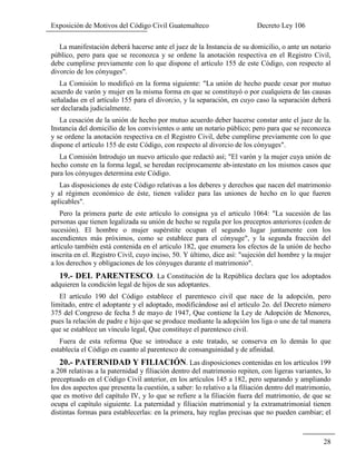 Exposición de Motivos del Código Civil Guatemalteco Decreto Ley 106
28
La manifestación deberá hacerse ante el juez de la Instancia de su domicilio, o ante un notario
público, pero para que se reconozca y se ordene la anotación respectiva en el Registro Civil,
debe cumplirse previamente con lo que dispone el artículo 155 de este Código, con respecto al
divorcio de los cónyuges".
La Comisión lo modificó en la forma siguiente: "La unión de hecho puede cesar por mutuo
acuerdo de varón y mujer en la misma forma en que se constituyó o por cualquiera de las causas
señaladas en el artículo 155 para el divorcio, y la separación, en cuyo caso la separación deberá
ser declarada judicialmente.
La cesación de la unión de hecho por mutuo acuerdo deber hacerse constar ante el juez de la.
Instancia del domicilio de los convivientes o ante un notario público; pero para que se reconozca
y se ordene la anotación respectiva en el Registro Civil, debe cumplirse previamente con lo que
dispone el artículo 155 de este Código, con respecto al divorcio de los cónyuges".
La Comisión Introdujo un nuevo articulo que redactó así; "El varón y la mujer cuya unión de
hecho conste en la forma legal, se heredan recíprocamente ab-intestato en los mismos casos que
para los cónyuges determina este Código.
Las disposiciones de este Código relativas a los deberes y derechos que nacen del matrimonio
y al régimen económico de éste, tienen validez para las uniones de hecho en lo que fueren
aplicables".
Pero la primera parte de este artículo lo consigna ya el articulo 1064: "La sucesión de las
personas que tienen legalizada su unión de hecho se regula por los preceptos anteriores (ceden de
sucesión). El hombre o mujer supérstite ocupan el segundo lugar juntamente con los
ascendientes más próximos, como se establece para el cónyuge", y la segunda fracción del
artículo también está contenida en el articulo 182, que enumera los efectos de la unión de hecho
inscrita en el. Registro Civil, cuyo inciso, 50. Y último, dice así: "sujeción del hombre y la mujer
a los derechos y obligaciones de los cónyuges durante el matrimonio".
19.- DEL PARENTESCO. La Constitución de la República declara que los adoptados
adquieren la condición legal de hijos de sus adoptantes.
El artículo 190 del Código establece el parentesco civil que nace de la adopción, pero
limitado, entre el adoptante y el adoptado, modificándose así el artículo 2o. del Decreto número
375 del Congreso de fecha 5 de mayo de 1947, Que contiene la Ley de Adopción de Menores,
pues la relación de padre e hijo que se produce mediante la adopción los liga o une de tal manera
que se establece un vínculo legal, Que constituye el parentesco civil.
Fuera de esta reforma Que se introduce a este tratado, se conserva en lo demás lo que
establecía el Código en cuanto al parentesco de consanguinidad y de afinidad.
20.- PATERNIDAD Y FILIACIÓN. Las disposiciones contenidas en los artículos 199
a 208 relativas a la paternidad y filiación dentro del matrimonio repiten, con ligeras variantes, lo
preceptuado en el Código Civil anterior, en los artículos 145 a 182, pero separando y ampliando
los dos aspectos que presenta la cuestión, a saber: lo relativo a la filiación dentro del matrimonio,
que es motivo del capítulo IV, y lo que se refiere a la filiación fuera del matrimonio, de que se
ocupa el capítulo siguiente. La paternidad y filiación matrimonial y la extramatrimonial tienen
distintas formas para establecerlas: en la primera, hay reglas precisas que no pueden cambiar; el
 