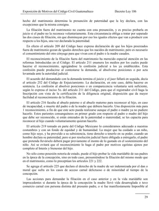 Exposición de Motivos del Código Civil Guatemalteco Decreto Ley 106
29
hecho del matrimonio determina la presunción de paternidad que la ley declara, con las
excepciones que la misma consigna.
La filiación fuera del matrimonio no cuenta con esta presunción, y es preciso probarla en
juicio si el padre no la reconoce voluntariamente. Esta circunstancia obliga a tratar por separado
las dos ciases de filiación, sin que disminuyan por eso los iguales efectos que van a producir con
respecto a los hijos, una vez declarada la paternidad.
En efecto el artículo 209 del Código hace expresa declaración de que los hijos procreados
fuera de matrimonio gozan de iguales derechos que los nacidos de matrimonio; pero es necesario
el consentimiento del otro cónyuge para que vivan con el padre o la madre casados.
El reconocimiento de la filiación fuera del matrimonio ha merecido especial atención en las
reformas Introducidas en el Código. El artículo 211 enumera los medios por los cuales puede
hacerse el reconocimiento, agregándose la confesión judicial a los ya establecidos. Esta
confesión puede producirse al contestarse la demanda, al absolverse posiciones o por acta
levantada ante la autoridad judicial.
El acuerdo del demandado con la demanda termina el juicio y el juez fallará en seguida, decía
el artículo 252 del Código de Enjuiciamiento. La declaración, en este caso, debía hacerse en
sentencia. La confesión al absolver posiciones o en comparecencia voluntaria será suficiente,
según lo expresa el inciso 5o. del artículo 211 del Código, para que el registrador civil haga la
Inscripción con vista de la certificación de la diligencia original, disposición que da mayor
facilidad al reconocimiento de la filiación.
El artículo 216 faculta al abuelo paterno o al abuelo materno para reconocer al hijo, en caso
de incapacidad, o muerte del padre o de la madre que debiera hacerlo. Una disposición más para
1 reconocimiento, a fin de que este acto pueda realizarse aunque el padre o madre ya no pudiere
hacerlo. Estos parientes consanguíneos en primer grado con respecto al padre o madre del hijo
que debe ser reconocido, si están enterados de la paternidad o maternidad, se les capacita para
reconocer al hijo cuando voluntariamente quieran hacerlo.
El artículo 219 tomado en parte del Código Mexicano lo consideramos adecuado a nuestras
costumbres y con un fondo de equidad y de humanidad. La mujer que ha cuidado a un niño,
como hijo suyo, y ha proveído a su subsistencia, tiene derecho a tenerlo en su poder, cuando un
hombre declara su paternidad; pero si por resolución judicial fuere obligada a entregarlo, el padre
que pretenda llevárselo deberá pagar previamente el monto de lo gastado en el sostenimiento del
niño. Así se evitará que el reconocimiento lo haga el padre por motivos egoístas ajenos por
completo al Interés y bienestar del hijo.
No sólo como posesión notoria de estado, puede el hijo probar la vida maridable de sus padres
en la época de la concepción, sino en todo caso, presumiéndose la filiación del mismo modo que
en el matrimonio, como lo preceptúan los artículos 221 y 222.
Se agrega el artículo 225 que declara el derecho de la madre de ser indemnizada por el dan o
moral que sufra en los casos de acceso carnal delictuoso o de minoridad al tiempo de la
concepción.
Las acciones para demandar la filiación en el caso anterior y en la vida maridable son
improcedentes si durante la época de la concepción la madre llevó vida desarreglada o tuvo
comercio carnal con persona distinta del presunto padre, o si fue manifiestamente Imposible al
 
