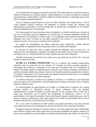Exposición de Motivos del Código Civil Guatemalteco Decreto Ley 106
31
La Comisión Revisora agregó un párrafo al artículo 228 estableciendo la excepción de que no
obstante lo dispuesto en el párrafo anterior, "puede adoptarse a un mayor de edad con su expreso
consentimiento, cuando hubiere existido la adopción de hecho durante su minoridad, para el solo
efecto de legalizar aquella adopción"
Como la adopción puede hacerse en favor de niños huérfanos que tengan bienes, a fin de
evitar cualquier objetivo ambicioso del adoptante, se regulan normas que aseguren una
administración responsable, al mismo tiempo que se declara que el adoptante no es heredero
legal del adoptado, pero sí éste de aquél.
No se desconocen los lazos familiares entre el adoptado y su familia natural, pero el hecho de
que éste sea heredero legal del adoptante, no autoriza que sus parientes adquieran derecho de
representación ni de alimentos, si fallece antes; y si el adoptante muere durante la minoridad del
adoptado, éste vuelve al poder de sus padres naturales si los tuviere, o a una institución de
asistencia social, a no ser que se constituya nueva adopción.
Se regulan las formalidades que deben observarse para establecerla, siendo requisito
indispensable la comprobación de la capacidad moral y económica del adoptante.
La mayoría de edad hace cesar la patria potestad del adoptante, pero no pone fin a la
adopción, salve que adoptante y adoptado convengan en terminarla, caso en el cual, el parentesco
civil deja de ser y la situación jurídica de ambos queda como antes de la adopción.
También termina por revocación en los cuatro casos que menciona el artículo 247 y esto aún
durante la minoría de edad.
22.-DE LA PATRIA POTESTAD. Este es el capítulo que contiene disposiciones
especiales para la protección de los menores. El concepto de patria potestad responde a
necesidades de asistencia y educación de los hijos que los padres están en la obligación de
atender. El Código regula con amplitud cuanto concierne a esta materia, tomando como punto de
partida el principio jurídico que otorga el ejercicio de la patria potestad conjuntamente al padre y
a la madre, consecuente con el otro precepto que adopta el derecho actual relativo a la igualdad
de derechos y obligaciones de ambos cónyuges.
Los deberes naturales y morales de los padres se ratifican y se establecen en la legislación
como preceptos civiles obligatorios, cuyo Incumplimiento da lugar a sanciones civiles y también
penales en algunos casos.
El reconocimiento de igual derecho en el padre y la madre para el ejercicio de la patria
potestad modifica la legislación anterior; la mujer, solamente tenía esa facultad,
subsidiariamente, cuando el hombre no podía ejercerla. Es una conquista más en favor de la
mujer que, juntamente con la anterior que fundamenta el matrimonio, coloca a la ley
guatemalteca en un lugar de avanzada, al que están llegando algunas legislaciones que, como la
nuestra, luchan por abrirse paso entre tanto prejuicio que nubla el conocimiento de los nuevos
principios del derecho y de la justicia que los inspira.
No se nos oculta el problema de orden práctico que pueda presentarse, aun entre personas
cuya cultura disminuye las intransigencias y procura la armonía en las relaciones familiares.
Cualquier asunto que discutan los esposos relativo a los hijos, puede dar lugar a dificultades
por la falta de acuerdo entre ambos, pero entre las soluciones adoptadas por algunos códigos, nos
parece más aceptable la que da facultad a un tribunal de familia para que resuelva lo que estime
 