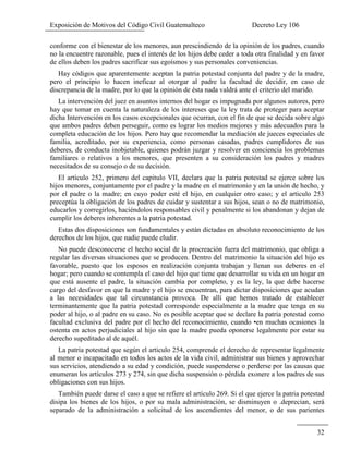 Exposición de Motivos del Código Civil Guatemalteco Decreto Ley 106
32
conforme con el bienestar de los menores, aun prescindiendo de la opinión de los padres, cuando
no la encuentre razonable, pues el interés de los hijos debe ceder a toda otra finalidad y en favor
de ellos deben los padres sacrificar sus egoísmos y sus personales conveniencias.
Hay códigos que aparentemente aceptan la patria potestad conjunta del padre y de la madre,
pero el principio lo hacen ineficaz al otorgar al padre la facultad de decidir, en caso de
discrepancia de la madre, por lo que la opinión de ésta nada valdrá ante el criterio del marido.
La intervención del juez en asuntos internos del hogar es impugnada por algunos autores, pero
hay que tomar en cuenta la naturaleza de los intereses que la ley trata de proteger para aceptar
dicha Intervención en los casos excepcionales que ocurran, con el fin de que se decida sobre algo
que ambos padres deben perseguir, como es lograr los medios mejores y más adecuados para la
completa educación de los hijos. Pero hay que recomendar la mediación de jueces especiales de
familia, acreditado, por su experiencia, como personas casadas, padres cumplidores de sus
deberes, de conducta inobjetable, quienes podrán juzgar y resolver en conciencia los problemas
familiares o relativos a los menores, que presenten a su consideración los padres y madres
necesitados de su consejo o de su decisión.
El artículo 252, primero del capitulo VII, declara que la patria potestad se ejerce sobre los
hijos menores, conjuntamente por el padre y la madre en el matrimonio y en la unión de hecho, y
por el padre o la madre; en cuyo poder esté el hijo, en cualquier otro caso; y el articulo 253
preceptúa la obligación de los padres de cuidar y sustentar a sus hijos, sean o no de matrimonio,
educarlos y corregirlos, haciéndolos responsables civil y penalmente si los abandonan y dejan de
cumplir los deberes inherentes a la patria potestad.
Estas dos disposiciones son fundamentales y están dictadas en absoluto reconocimiento de los
derechos de los hijos, que nadie puede eludir.
No puede desconocerse el hecho social de la procreación fuera del matrimonio, que obliga a
regular las diversas situaciones que se producen. Dentro del matrimonio la situación del hijo es
favorable, puesto que los esposos en realización conjunta trabajan y llenan sus deberes en el
hogar; pero cuando se contempla el caso del hijo que tiene que desarrollar su vida en un hogar en
que está ausente el padre, la situación cambia por completo, y es la ley, la que debe hacerse
cargo del desfavor en que la madre y el hijo se encuentran, para dictar disposiciones que acudan
a las necesidades que tal circunstancia provoca. De allí que hemos tratado de establecer
terminantemente que la patria potestad corresponde especialmente a la madre que tenga en su
poder al hijo, o al padre en su caso. No es posible aceptar que se declare la patria potestad como
facultad exclusiva del padre por el hecho del reconocimiento, cuando •en muchas ocasiones la
ostenta en actos perjudiciales al hijo sin que la madre pueda oponerse legalmente por estar su
derecho supeditado al de aquél.
La patria potestad que según el articulo 254, comprende el derecho de representar legalmente
al menor o incapacitado en todos los actos de la vida civil, administrar sus bienes y aprovechar
sus servicios, atendiendo a su edad y condición, puede suspenderse o perderse por las causas que
enumeran los artículos 273 y 274, sin que dicha suspensión o pérdida exonere a los padres de sus
obligaciones con sus hijos.
También puede darse el caso a que se refiere el artículo 269. Si el que ejerce la patria potestad
disipa los bienes de los hijos, o por su mala administración, se disminuyen o .deprecian, será
separado de la administración a solicitud de los ascendientes del menor, o de sus parientes
 