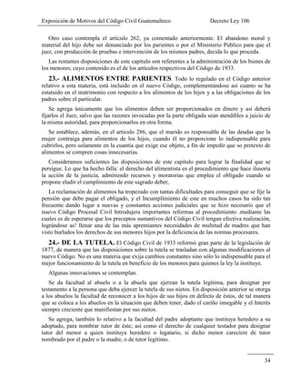 Exposición de Motivos del Código Civil Guatemalteco Decreto Ley 106
34
Otro caso contempla el artículo 262, ya comentado anteriormente. El abandono moral y
material del hijo debe ser denunciado por los parientes o por el Ministerio Público para que el
juez, con producción de pruebas e intervención de los mismos padres, decida lo que proceda.
Las restantes disposiciones de este capítulo son referentes a la administración de los bienes de
los menores; cuyo contenido es el de los artículos respectivos del Código de 1933.
23.- ALIMENTOS ENTRE PARIENTES. Todo lo regulado en el Código anterior
relativo a esta materia, está incluido en el nuevo Código, complementándose así cuanto se ha
estatuido en el matrimonio con respecto a los alimentos de los hijos y a las obligaciones de los
padres sobre el particular.
Se agrega únicamente que los alimentos deben ser proporcionados en dinero y así deberá
fijarlos el Juez, salvo que las razones invocadas por la parte obligada sean atendibles a juicio de
la misma autoridad, para proporcionarlos en otra forma.
Se establece, además, en el articulo 286, que el marido es responsable de las deudas que la
mujer contraiga para alimentos de los hijos, cuando él no proporcione lo indispensable para
cubrirlos, pero solamente en la cuantía que exige ese objeto, a fin de impedir que so pretexto de
alimentos se compren cosas innecesarias.
Consideramos suficientes las disposiciones de este capítulo para lograr la finalidad que se
persigue. Lo que ha hecho falla: el derecho del alimentista es el procedimiento que hace ilusoria
la acción de la justicia, admitiendo recursos y moratorias que emplea el obligado cuando se
propone eludir el cumplimiento de este sagrado deber,
La reclamación de alimentos ha tropezado con tantas dificultades para conseguir que se fije la
pensión que debe pagar el obligado, y el Incumplimiento de este en muchos casos ha sido tan
frecuente dando lugar a nuevas y constantes acciones judiciales que se hizo necesario que el
nuevo Código Procesal Civil Introdujera importantes reformas al procedimiento .mediante las
cuales es de esperarse que los preceptos sustantivos del Código Civil tengan efectiva realización,
lográndose as! llenar una de las más apremiantes necesidades de multitud de madres que han
visto burlados los derechos de sus menores hijos por la deficiencia de las normas procesares.
24.- DE LA TUTELA. El Código Civil de 1933 reformó gran parte de la legislación de
1877, de manera que las disposiciones sobre la tutela se trasladan con algunas modificaciones al
nuevo Código. No es una materia que exija cambios constantes sino sólo lo indispensable para el
mejor funcionamiento de la tutela en beneficio de los menores para quienes la ley la instituye.
Algunas innovaciones se contemplan.
Se da facultad al abuelo o a la abuela que ejerzan la tutela legítima, para designar por
testamento a la persona que deba ejercer la tutela de sus nietos. En disposición anterior se otorga
a los abuelos la facultad de reconocer a los hijos de sus hijos en defecto de éstos, de tal manera
que se coloca a los abuelos en la situación que deben tener, dado el cariño innegable y el Interés
siempre creciente que manifiestan por sus nietos.
Se agrega, también lo relativo a la facultad del padre adoptante que instituya heredero a su
adoptado, para nombrar tutor de éste; así como el derecho de cualquier testador para designar
tutor del menor a quien instituya heredero o legatario, si dicho menor careciere de tutor
nombrado por el padre o la madre, o de tutor legítimo.
 