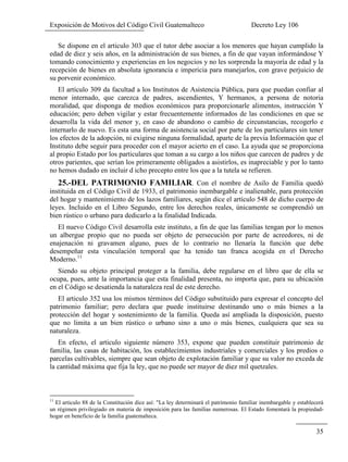 Exposición de Motivos del Código Civil Guatemalteco Decreto Ley 106
35
Se dispone en el articulo 303 que el tutor debe asociar a los menores que hayan cumplido la
edad de diez y seis años, en la administración de sus bienes, a fin de que vayan informándose Y
tomando conocimiento y experiencias en los negocios y no les sorprenda la mayoría de edad y la
recepción de bienes en absoluta ignorancia e impericia para manejarlos, con grave perjuicio de
su porvenir económico.
El artículo 309 da facultad a los Institutos de Asistencia Pública, para que puedan confiar al
menor internado, que carezca de padres, ascendientes, Y hermanos, a persona de notoria
moralidad, que disponga de medios económicos para proporcionarle alimentos, instrucción Y
educación; pero deben vigilar y estar frecuentemente informados de las condiciones en que se
desarrolla la vida del menor y, en caso de abandono o cambio de circunstancias, recogerlo e
internarlo de nuevo. Es esta una forma de asistencia social por parte de los particulares sin tener
los efectos de la adopción, ni exigirse ninguna formalidad, aparte de la previa Información que el
Instituto debe seguir para proceder con el mayor acierto en el caso. La ayuda que se proporciona
al propio Estado por los particulares que toman a su cargo a los niños que carecen de padres y de
otros parientes, que serían los primeramente obligados a asistirlos, es inapreciable y por lo tanto
no hemos dudado en incluir d icho precepto entre los que a la tutela se refieren.
25.-DEL PATRIMONIO FAMILIAR. Con el nombre de Asilo de Familia quedó
instituida en el Código Civil de 1933, el patrimonio inembargable e inalienable, para protección
del hogar y mantenimiento de los lazos familiares, según dice el artículo 548 de dicho cuerpo de
leyes. Incluido en el Libro Segundo, entre los derechos reales, únicamente se comprendió un
bien rústico o urbano para dedicarlo a la finalidad Indicada.
El nuevo Código Civil desarrolla este instituto, a fin de que las familias tengan por lo menos
un albergue propio que no pueda ser objeto de persecución por parte de acreedores, ni de
enajenación ni gravamen alguno, pues de lo contrario no llenaría la función que debe
desempeñar esta vinculación temporal que ha tenido tan franca acogida en el Derecho
Moderno.11
Siendo su objeto principal proteger a la familia, debe regularse en el libro que de ella se
ocupa, pues, ante la importancia que esta finalidad presenta, no importa que, para su ubicación
en el Código se desatienda la naturaleza real de este derecho.
El articulo 352 usa los mismos términos del Código substituido para expresar el concepto del
patrimonio familiar; pero declara que puede instituirse destinando uno o más bienes a la
protección del hogar y sostenimiento de la familia. Queda así ampliada la disposición, puesto
que no limita a un bien rústico o urbano sino a uno o más bienes, cualquiera que sea su
naturaleza.
En efecto, el articulo siguiente número 353, expone que pueden constituir patrimonio de
familia, las casas de habitación, los establecimientos industriales y comerciales y los predios o
parcelas cultivables, siempre que sean objeto de explotación familiar y que su valor no exceda de
la cantidad máxima que fija la ley, que no puede ser mayor de diez mil quetzales.
11
El articulo 88 de la Constitución dice así: "La ley determinará el patrimonio familiar inembargable y establecerá
un régimen privilegiado en materia de imposición para las familias numerosas. El Estado fomentará la propiedad-
hogar en beneficio de la familia guatemalteca.
 