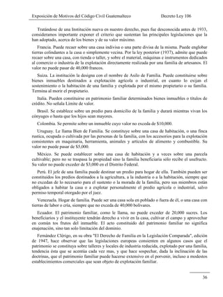 Exposición de Motivos del Código Civil Guatemalteco Decreto Ley 106
36
Tratándose de una Institución nueva en nuestro derecho, pues fue desconocida antes de 1933,
consideramos importante exponer el criterio que sustentan las principales legislaciones que la
han adoptado, acerca de los bienes y de su valor máximo.
Francia. Puede recaer sobre una casa indivisa o una parte divisa de la misma. Puede englobar
tierras colindantes a la casa o simplemente vecina. Por la ley posterior (1937), admite que puede
recaer sobre una casa, con tienda o taller, y sobre el material, máquinas e instrumentos dedicados
al comercio o industria de la explotación directamente realizada por una familia de artesanos. El
valor no puede pasar de 40,000 francos.
Suiza. La institución la designa con el nombre de Asilo de Familia. Puede constituirse sobre
bienes inmuebles destinados a explotación agrícola o industrial, en cuanto lo exijan el
sostenimiento o la habitación de una familia y explotada por el mismo propietario o su familia.
Termina al morir el propietario.
Italia. Pueden constituirse en patrimonio familiar determinados bienes inmuebles o títulos de
crédito. No señala Límite de valor.
Brasil. Se establece sobre un predio para domicilio de la familia y durará mientras vivan los
cónyuges o hasta que los hijos sean mayores.
Colombia. Se permite sobre un inmueble cuyo valor no exceda de $10,000.
Uruguay. Le llama Bien de Familia. Se constituye sobre una casa de habitación, o una finca
rustica, ocupada o cultivada por las personas de la familia, con los accesorios para la explotación
consistentes en maquinaria, herramienta, animales y artículos de alimento y combustible. Su
valor no puede pasar de $5,000.
México. Se puede establecer sobre una casa de habitación y a veces sobre una parcela
cultivable; pero no se traspasa la propiedad sino la familia beneficiaria sólo recibe el usufructo.
Su valor no puede exceder de $3,000 en el Distrito Federal.
Perú. El jefe de una familia puede destinar un predio para hogar de ella. También pueden ser
constituidos los predios destinados a la agricultura, a la industria o a la habitación, siempre que
no excedan de lo necesario para el sustento o la morada de la familia, pero sus miembros están
obligados a habitar la casa o a explotar personalmente el predio agrícola o industrial, salvo
permiso temporal otorgado por el juez.
Venezuela. Hogar de familia. Puede ser una casa sola en poblado o fuera de él, o una casa con
tierras de labor o cría, siempre que no exceda de 40,000 bolívares.
Ecuador. El patrimonio familiar, como le llama, no puede exceder de 20,000 sucres. Los
beneficiarios y el instituyente tendrán derecho a vivir en la casa, cultivar el campo y aprovechar
en común tos frutos del inmueble. El acto constituido del patrimonio familiar no significa
enajenación, sino tan solo limitación del dominio.
Fernández Clérigo, en su obra "El Derecho de Familia en la Legislación Comparada", edición
de 1947, hace observar que las legislaciones europeas consienten en algunos casos que el
patrimonio se constituya sobre talleres y locales de industria reducida, explotado por una familia,
tendencia ésta que se acentúa cada vez mas, y que hace sospechar, dada la inclinación de las
doctrinas, que el patrimonio familiar puede hacerse extensivo en el porvenir, incluso a modestos
establecimientos comerciales que sean objeto de explotación familiar.
 